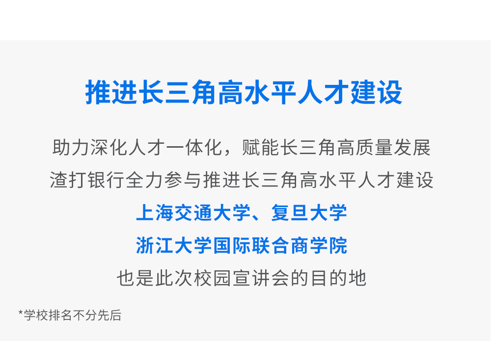 <p>推进长三角高水平人才建设</p>
<p>助力深化人才一体化，赋能长三角高质量发展<br/>渣打银行全力参与推进长三角高水平人才建设</p>
<p>上海交通大学、复旦大学</p>
<p>浙江大学国际联合商学院</p>
<p>也是此次校园宣讲会的目的地</p>
<p>*学校排名不分先后</p>
