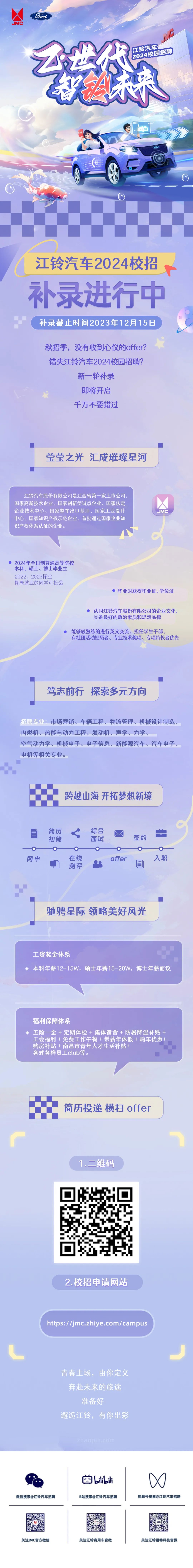 <p>Foredl</p>
<p>JME</p>
<p> </p>
<p>我深<br/>2024校园招聘<br/>江铃汽车</p>
<p>江铃汽车2024校招<br/>补录进行中<br/>补录截止时间2023年12月15日</p>
<p>秋招季，没有收到心仪的offer?<br/>错失江铃汽车2024校园招聘?</p>
<p>新一轮补录</p>
<p>即将开启</p>
<p>千万不要错过</p>
<p>莹莹之光汇成璀璨星河</p>
<p>江铃汽车股份有限公司是江西省第一家上市公司.<br/>国家高新技术企业、国家创新型试点企业、国家认定<br/>企业技术中心、国家整车出口基地、国家工业设计<br/>中心、国家知识产权示范企业，首批通过国家企业知<br/>识产权体系认证的企业。</p>
<p>JMC</p>
<p>2024年全日制普通高等院校<br/>本科、硕士、博士毕业生<br/>2022、2023择业</p>
<p>期未就业的同学可投递</p>
<p>毕业时获得毕业证、学位证</p>
<p>认同江铃汽车股份有限公司的企业文化，<br/>具备良好的政治素质和思想品德</p>
<p>能够较熟练的进行英文交流、担任学生干部、</p>
<p>有社团活动经历者、专业技术奖项、专项特长者优先</p>
<p>笃志前行探索多元方向</p>
<p>招聘专业:市场营销、车辆工程、物流管理、机械设计制造、<br/>内燃机、热能与动力工程、发动机、声学、力学、</p>
<p>空气动力学、机械电子、电子信息、新能源汽车、汽车电子、<br/>电机等相关专业。</p>
<p>跨越山海 开拓梦想新境</p>
<p>简历</p>
<p>初筛</p>
<p>综合</p>
<p>面试</p>
<p>签约</p>
<p>网申</p>
<p>在线</p>
<p>测评</p>
<p>offer</p>
<p>入职</p>
<p>驰骋星际领略美好风光</p>
<p>工资奖金体系</p>
<p>本科年薪12-15W，硕士年薪15-20W，博士年薪面议</p>
<p>福利保障体系</p>
<p>五险一金+定期体检+集体宿舍+防暑降温补贴+<br/>工会福利+免费工作午餐+带薪年休假+购车优惠+<br/>购房补贴+南昌市青年人才生活补贴+</p>
<p>各式各样员工club等。</p>
<p>简历投递横扫offer</p>
<p>1.二维码</p>
<p>M44S</p>
<p>2.校招申请网站</p>
<p>https://jmc.zhiye.com/campus</p>
<p>青春主场，由你定义<br/>奔赴未来的旅途<br/>准备好</p>
<p>邂逅江铃，有你出彩</p>
<p>微信搜索@江铃汽车招聘</p>
<p>bilbil<br/>B站搜索@江铃汽车招聘</p>
<p>视频号搜索@江铃汽车招聘</p>
<p>关注JMC官方微信</p>
<p>关注江铃商用车官微</p>
<p>关注江铃福特科技官微</p>
