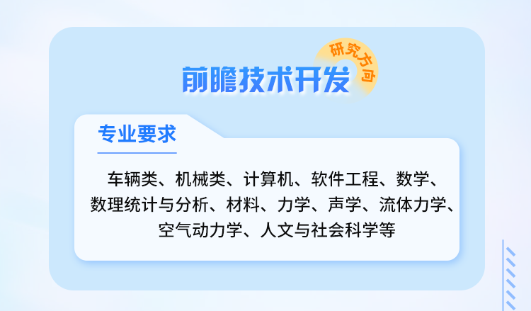 <p>合究万金</p>
<p>前瞻技术开发</p>
<p>专业要求</p>
<p>车辆类、机械类、计算机、软件工程、数学、<br/>数理统计与分析、材料、力学、声学、流体力学、</p>
<p>空气动力学、人文与社会科学等</p>
<p> </p>
