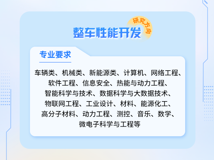 <p>合究方会</p>
<p>整车性能开发</p>
<p>专业要求</p>
<p>车辆类、机械类、新能源类、计算机、网络工程、</p>
<p>软件工程、信息安全、热能与动力工程、<br/>智能科学与技术、数据科学与大数据技术、<br/>物联网工程、工业设计、材料、能源化工、<br/>高分子材料、动力工程、测控、音乐、数学、</p>
<p>微电子科学与工程等</p>
