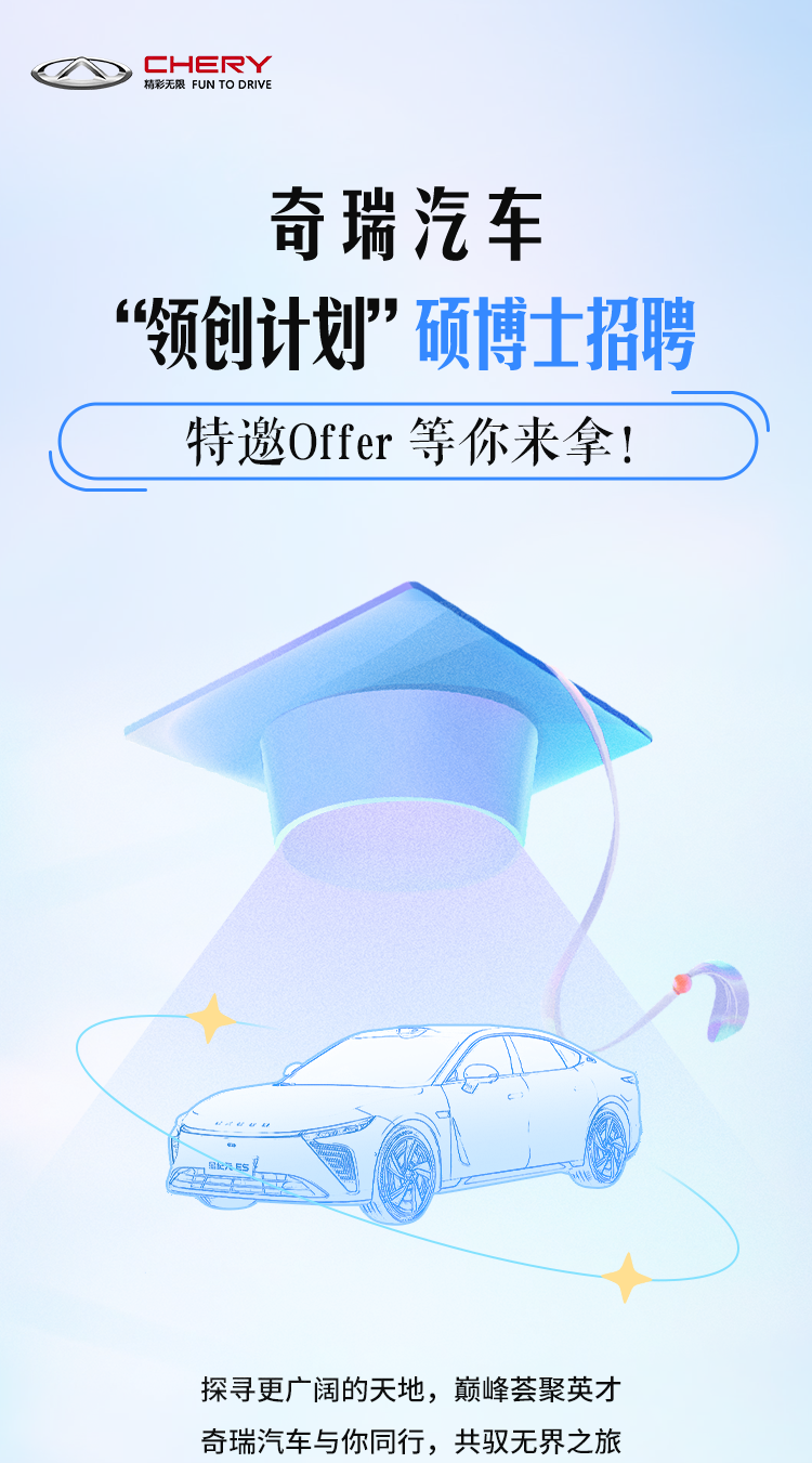 <p>CHERY<br/>精彩无限 FUN TO DRIVE</p>
<p>奇瑞汽车</p>
<p>“领创计划”硕博士招聘<br/>特邀Offer 等你来拿!</p>
<p>探寻更广阔的天地，巅峰荟聚英才<br/>奇瑞汽车与你同行，共驭无界之旅</p>
