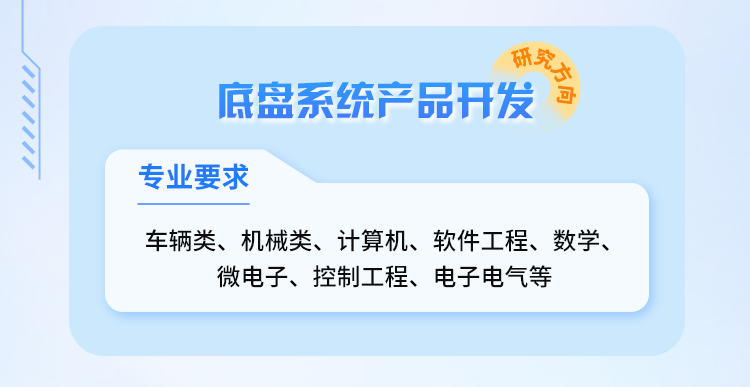 <p>各究方会</p>
<p>底盘系统产品开发</p>
<p>专业要求</p>
<p>车辆类、机械类、计算机、软件工程、数学、<br/>微电子、控制工程、电子电气等</p>
