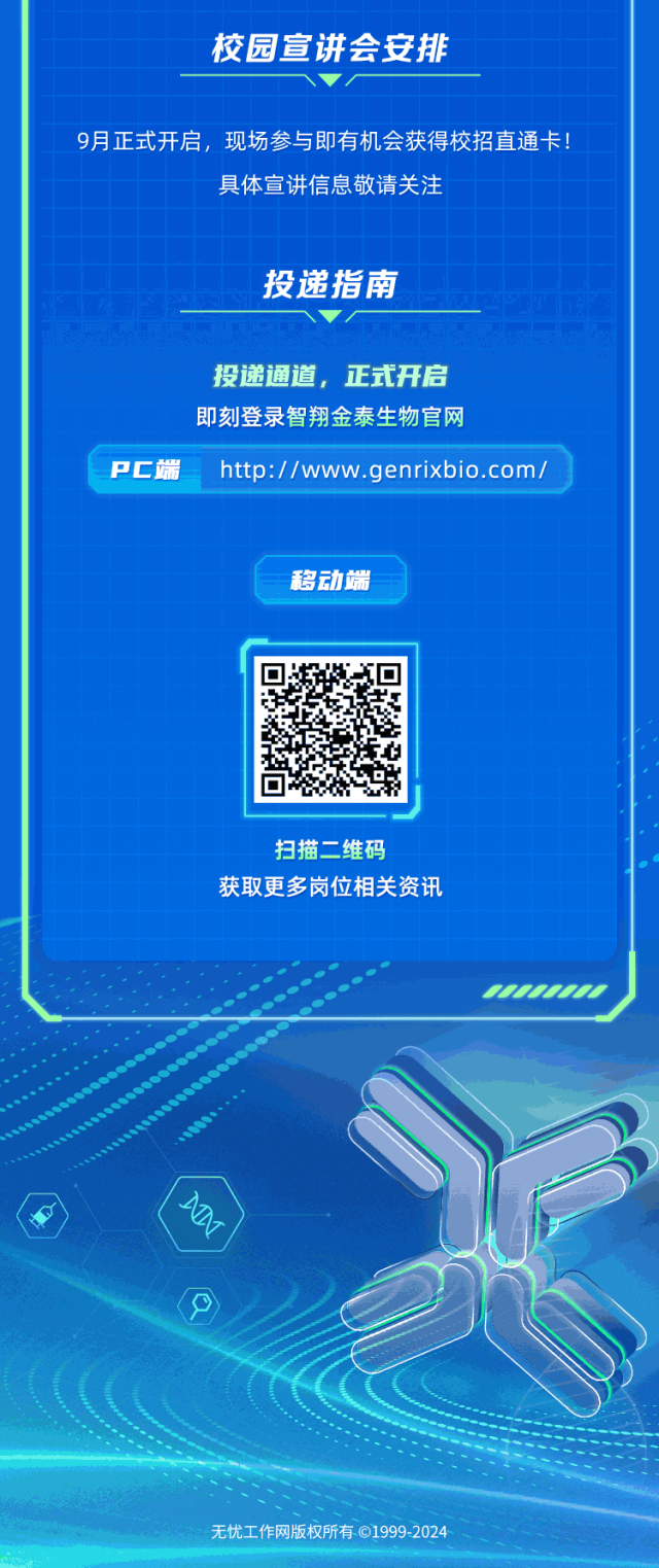 <p>校园宣讲会安排</p>
<p>9月正式开启,现场参与即有机会获得校招直通卡!</p>
<p>具体宣讲信息敬请关注</p>
<p>投递指南</p>
<p>投递通道,正式开启</p>
<p>即刻登录智翔金泰生物官网</p>
<p>PC端http://www.genrixbio.com/</p>
<p>移动端</p>
<p>扫描二维码</p>
<p>获取更多岗位相关资讯</p>
<p>(-(</p>
<p>无忧工作网版权所有C1999-2024</p>
