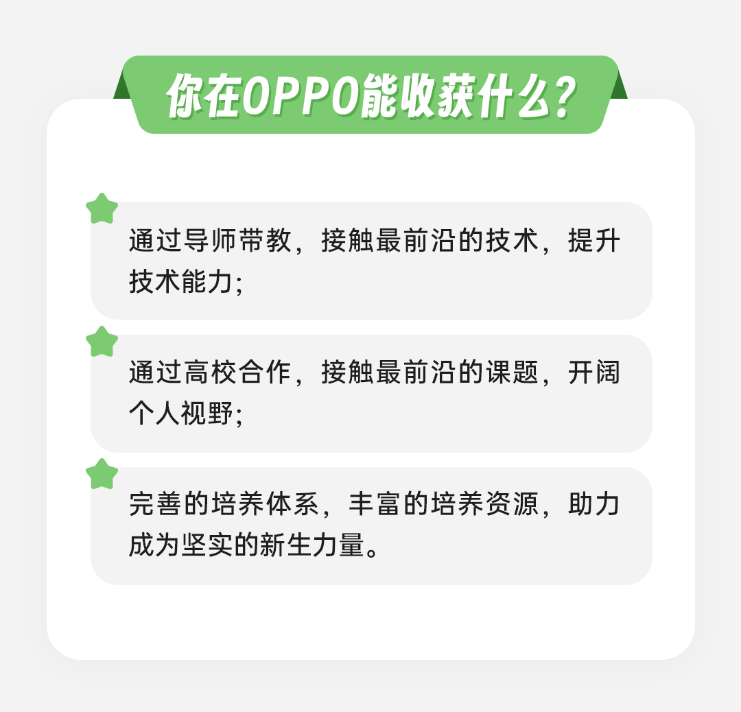 <p>你在OPPO能收获什么?</p>
<p>通过导师带教，接触最前沿的技术，提升<br/>技术能力;</p>
<p>通过高校合作，接触最前沿的课题，开阔<br/>个人视野;</p>
<p>完善的培养体系，丰富的培养资源，助力<br/>成为坚实的新生力量。</p>
