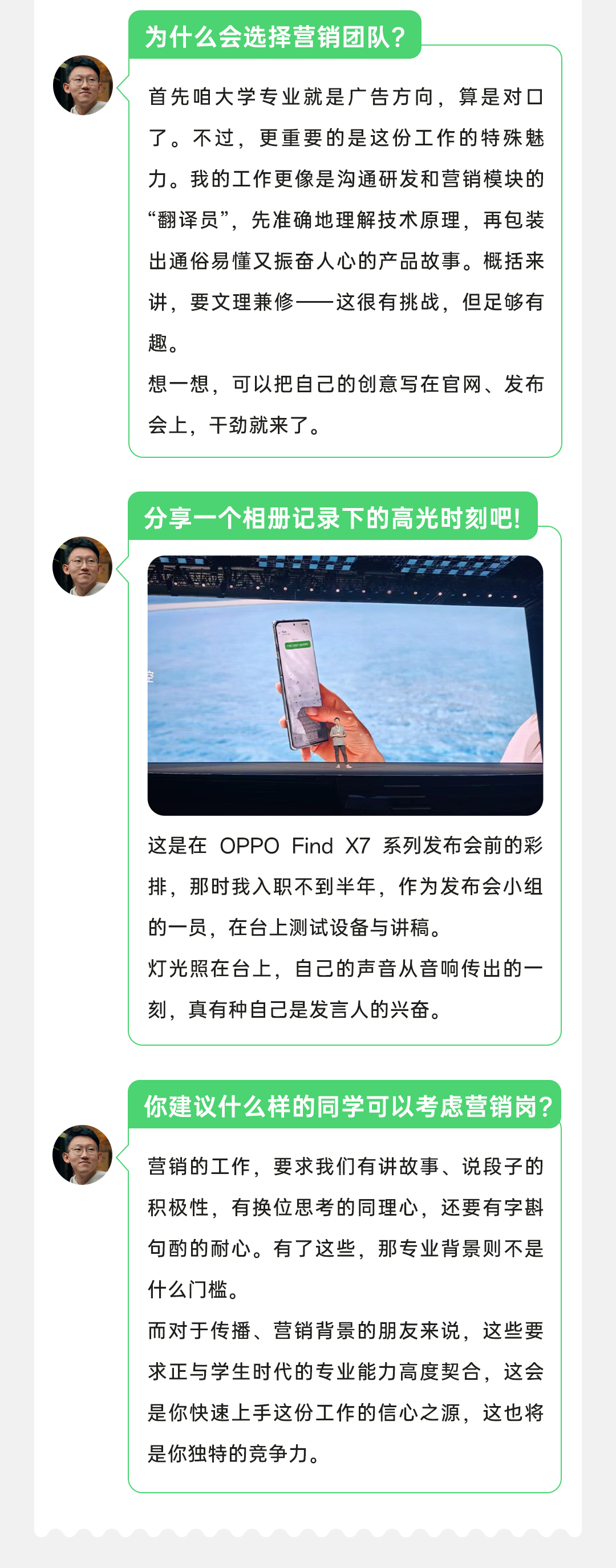 <p>为什么会选择营销团队?</p>
<p>首先咱大学专业就是广告方向，算是对口<br/>了。不过，更重要的是这份工作的特殊魅<br/>力。我的工作更像是沟通研发和营销模块的<br/>“翻译员”，先准确地理解技术原理，再包装<br/>出通俗易懂又振奋人心的产品故事。概括来<br/>讲，要文理兼修</p>
<p>-这很有挑战，但足够有</p>
<p>趣。</p>
<p>想一想，可以把自己的创意写在官网、发布<br/>会上，干劲就来了。</p>
<p>分享一个相册记录下的高光时刻吧!</p>
<p>这是在OPPOFind X7系列发布会前的彩<br/>排，那时我入职不到半年，作为发布会小组<br/>的一员，在台上测试设备与讲稿。</p>
<p>灯光照在台上，自己的声音从音响传出的一<br/>刻，真有种自己是发言人的兴奋。</p>
<p>你建议什么样的同学可以考虑营销岗?</p>
<p>营销的工作，要求我们有讲故事、说段子的<br/>积极性，有换位思考的同理心，还要有字斟<br/>句酌的耐心。有了这些，那专业背景则不是<br/>什么门槛。</p>
<p>而对于传播、营销背景的朋友来说，这些要<br/>求正与学生时代的专业能力高度契合，这会<br/>是你快速上手这份工作的信心之源，这也将<br/>是你独特的竞争力。</p>
