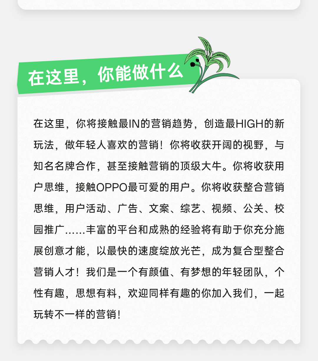 <p>在这里，你能做什么</p>
<p>在这里，你将接触最IN的营销趋势，创造最HIGH的新<br/>玩法，做年轻人喜欢的营销!你将收获开阔的视野，与<br/>知名名牌合作，甚至接触营销的顶级大牛。你将收获用<br/>户思维，接触OPPO最可爱的用户。你将收获整合营销<br/>思维，用户活动、广告、文案、综艺、视频、公关、校<br/>园推广......丰富的平台和成熟的经验将有助于你充分施<br/>展创意才能，以最快的速度绽放光芒，成为复合型整合<br/>营销人才!我们是一个有颜值、有梦想的年轻团队，个<br/>性有趣，思想有料，欢迎同样有趣的你加入我们，一起<br/>玩转不一样的营销!</p>
