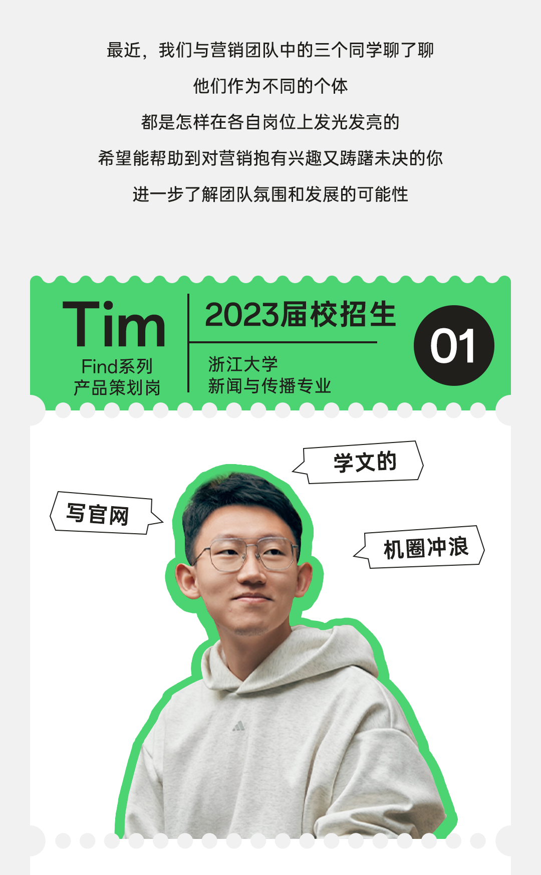 <p>最近,我们与营销团队中的三个同学聊了聊</p>
<p>他们作为不同的个体</p>
<p>都是怎样在各自岗位上发光发亮的</p>
<p>希望能帮助到对营销抱有兴趣又踌躇未决的你</p>
<p>进一步了解团队氛围和发展的可能性</p>
<p>Tim2023届校招生</p>
<p>01</p>
<p>Find系列浙江大学</p>
<p>产品策划岗新闻与传播专业</p>
<p>学文的</p>
<p>(写官网</p>
<p>机圈冲浪</p>
