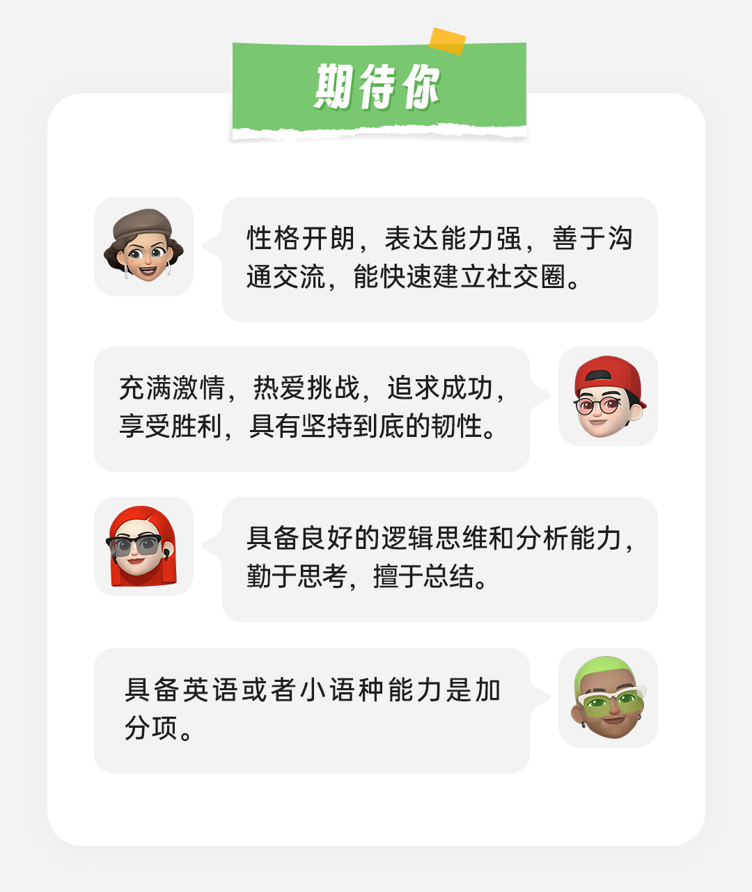 <p>期待你</p>
<p>性格开朗，表达能力强，善于沟<br/>通交流，能快速建立社交圈。</p>
<p>充满激情，热爱挑战，追求成功，<br/>享受胜利，具有坚持到底的韧性。</p>
<p>具备良好的逻辑思维和分析能力，<br/>勤于思考，擅于总结。</p>
<p>具备英语或者小语种能力是加<br/>分项。</p>
