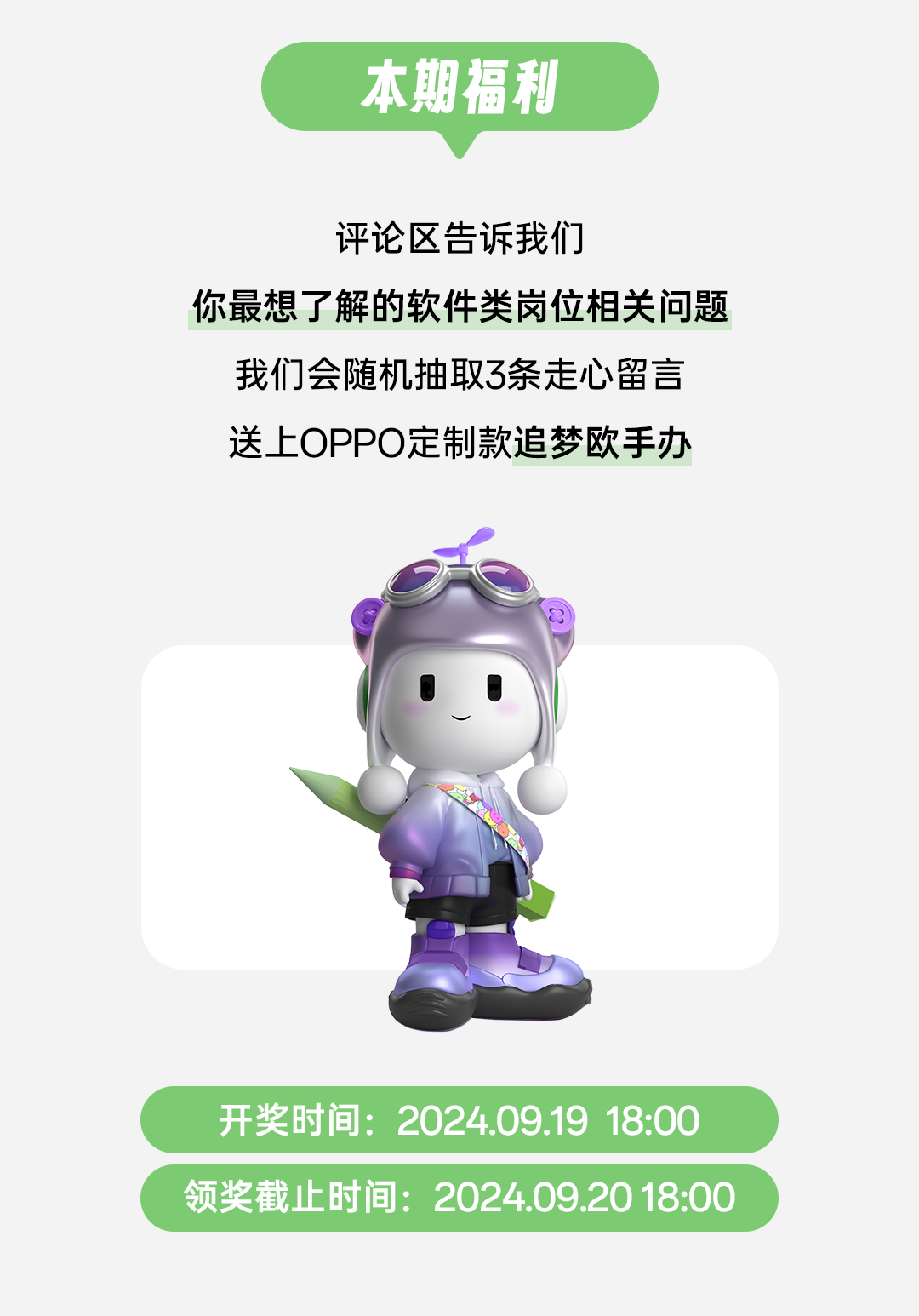 <p>本期福利</p>
<p>评论区告诉我们</p>
<p>你最想了解的软件类岗位相关问题</p>
<p>我们会随机抽取3条走心留言</p>
<p>送上OPPO定制款追梦欧手办</p>
<p>C</p>
<p>开奖时间: 2024.09.19 18:00</p>
<p>领奖截止时间: 2024.09.20 18:00</p>
