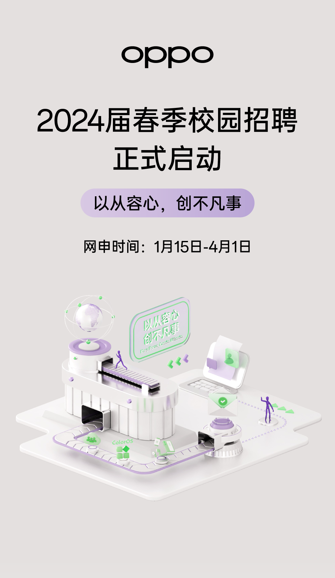 <p>oppo</p>
<p>2024届春季校园招聘</p>
<p>正式启动</p>
<p>以从容心,创不凡事</p>
<p>网申时间: 1月15日-4月1日</p>
<p>。</p>
<p>以从创]空心a凡事galiams </p>
<p>rePFoR</p>
<p>不</p>
<p>Coloros</p>
