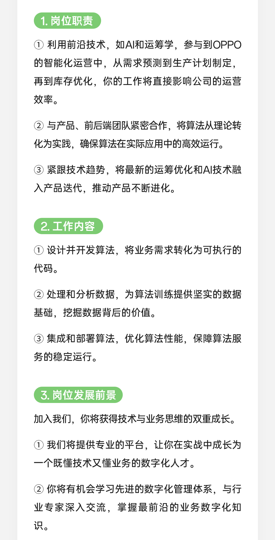 <p>1.岗位职责</p>
<p>①利用前沿技术，如AI和运筹学，参与到OPPO<br/>的智能化运营中，从需求预测到生产计划制定，<br/>再到库存优化，你的工作将直接影响公司的运营<br/>效率。</p>
<p>②与产品、前后端团队紧密合作，将算法从理论转<br/>化为实践，确保算法在实际应用中的高效运行。</p>
<p>③紧跟技术趋势，将最新的运筹优化和AI技术融<br/>入产品迭代，推动产品不断进化。</p>
<p>2.工作内容</p>
<p>①设计并开发算法，将业务需求转化为可执行的<br/>代码。</p>
<p>②处理和分析数据，为算法训练提供坚实的数据<br/>基础，挖掘数据背后的价值。</p>
<p>3集成和部署算法，优化算法性能，保障算法服<br/>务的稳定运行。</p>
<p>3.岗位发展前景</p>
<p>加入我们，你将获得技术与业务思维的双重成长。</p>
<p>①我们将提供专业的平台，让你在实战中成长为<br/>一个既懂技术又懂业务的数字化人才。</p>
<p>②你将有机会学习先进的数字化管理体系，与行<br/>业专家深入交流，掌握最前沿的业务数字化知<br/>识。</p>

