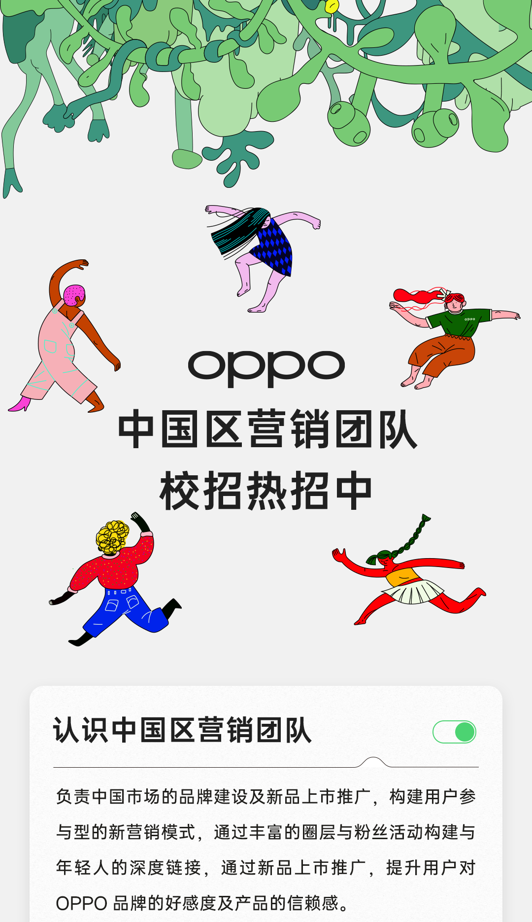 <p>d</p>
<p>oppoJo</p>
<p>中国区营销团队</p>
<p>校招热招中</p>
<p>江</p>
<p>认识中国区营销团队</p>
<p>负责中国市场的品牌建设及新品.上市推广,构建用户参</p>
<p>与型的新营销模式,通过丰富的圈层与粉丝活动构建与</p>
<p>年轻人的深度链接,通过新品上市推广,提升用户对</p>
<p>OPPO品牌的好感度及产品的信赖感。</p>
