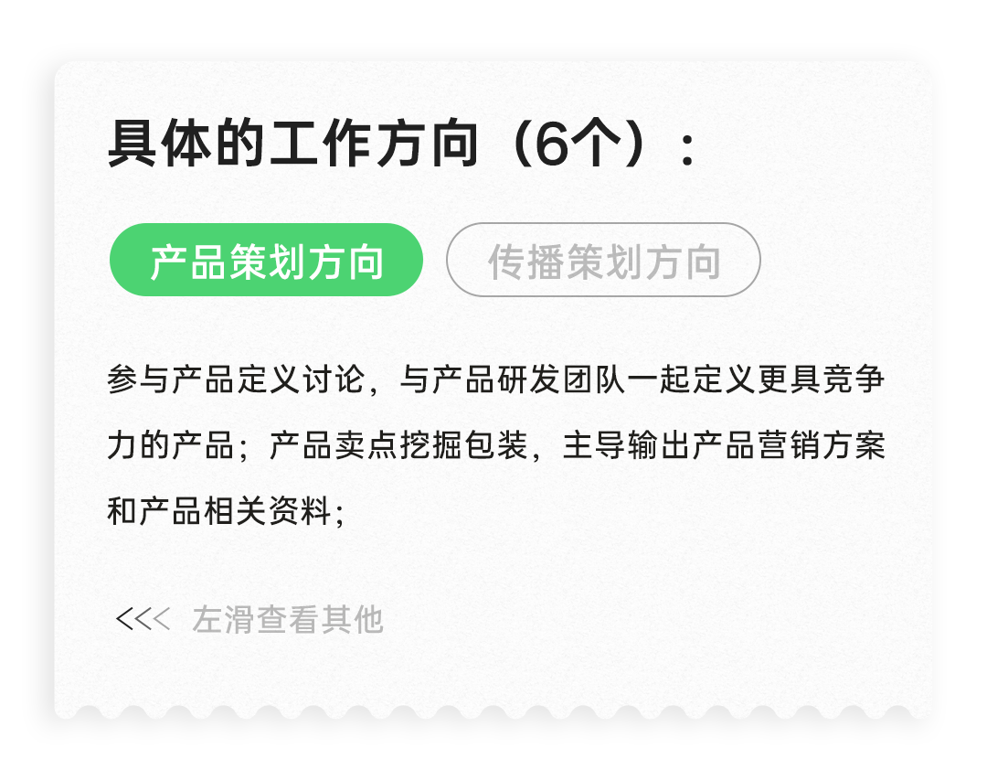 <p>具体的工作方向(6个):<br/>产品策划方向</p>
<p>传播策划方向</p>
<p>参与产品定义讨论，与产品研发团队一起定义更具竞争<br/>力的产品;产品卖点挖掘包装，主导输出产品营销方案<br/>和产品相关资料;</p>
<p><<左滑查看其他</p>

