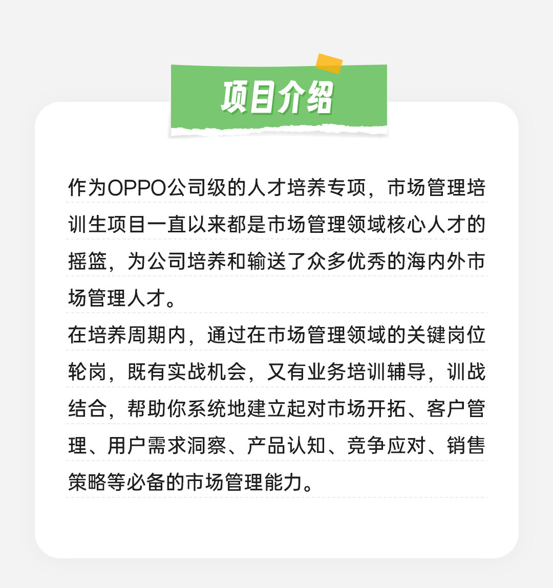 <p>项目介绍</p>
<p>作为OPPO公司级的人才培养专项，市场管理培<br/>训生项目一直以来都是市场管理领域核心人才的<br/>摇篮，为公司培养和输送了众多优秀的海内外市<br/>场管理人才。</p>
<p>在培养周期内，通过在市场管理领域的关键岗位<br/>轮岗，既有实战机会，又有业务培训辅导，训战<br/>结合，帮助你系统地建立起对市场开拓、客户管<br/>理、用户需求洞察、产品认知、竞争应对、销售<br/>策略等必备的市场管理能力。</p>
