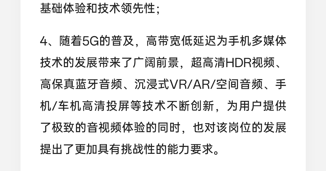 <p>基础体验和技术领先性;</p>
<p>4、随着5G的普及，高带宽低延迟为手机多媒体<br/>技术的发展带来了广阔前景，超高清HDR视频、<br/>高保真蓝牙音频、沉浸式VR/AR/空间音频、手<br/>机/车机高清投屏等技术不断创新，为用户提供<br/>了极致的音视频体验的同时，也对该岗位的发展<br/>提出了更加具有挑战性的能力要求。</p>
