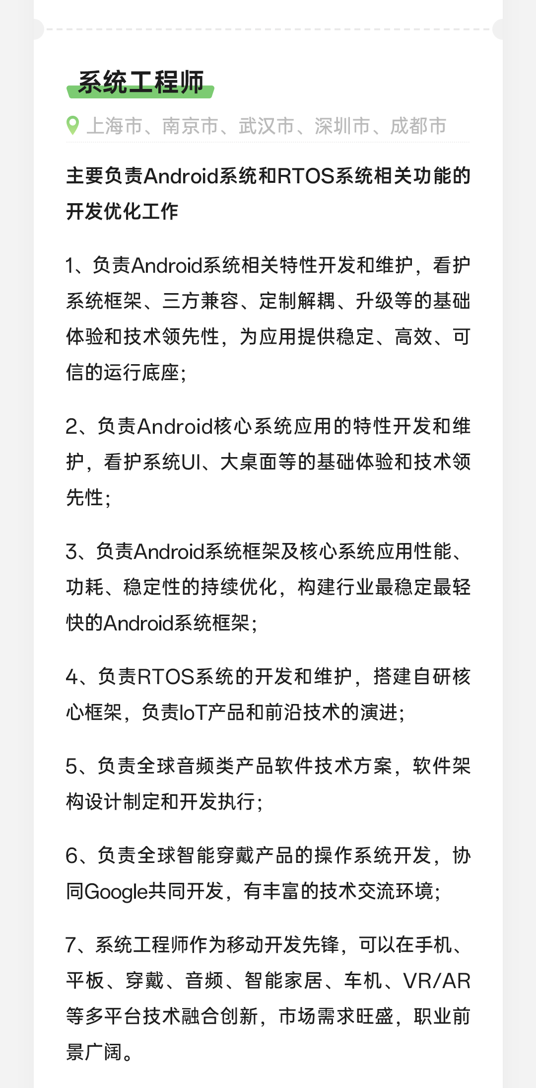 <p>系统工程师</p>
<p>上海市、南京市、武汉市、深圳市、成都市</p>
<p>主要负责Android系统和RTOS系统相关功能的<br/>开发优化工作</p>
<p>1、负责Android系统相关特性开发和维护，看护<br/>系统框架、三方兼容、定制解耦、升级等的基础<br/>体验和技术领先性，为应用提供稳定、高效、可<br/>信的运行底座;</p>
<p>2、负责Android核心系统应用的特性开发和维<br/>护，看护系统UI、大桌面等的基础体验和技术领<br/>先性;</p>
<p>3、负责Android系统框架及核心系统应用性能、<br/>功耗、稳定性的持续优化，构建行业最稳定最轻<br/>快的Android系统框架;</p>
<p>4、负责RTOS系统的开发和维护，搭建自研核<br/>心框架，负责loT产品和前沿技术的演进;</p>
<p>5、负责全球音频类产品软件技术方案，软件架<br/>构设计制定和开发执行;</p>
<p>6、负责全球智能穿戴产品的操作系统开发，协<br/>同Google共同开发，有丰富的技术交流环境;</p>
<p>7、系统工程师作为移动开发先锋，可以在手机、<br/>平板、穿戴、音频、智能家居、车机、VR/AR<br/>等多平台技术融合创新，市场需求旺盛，职业前<br/>景广阔。</p>
