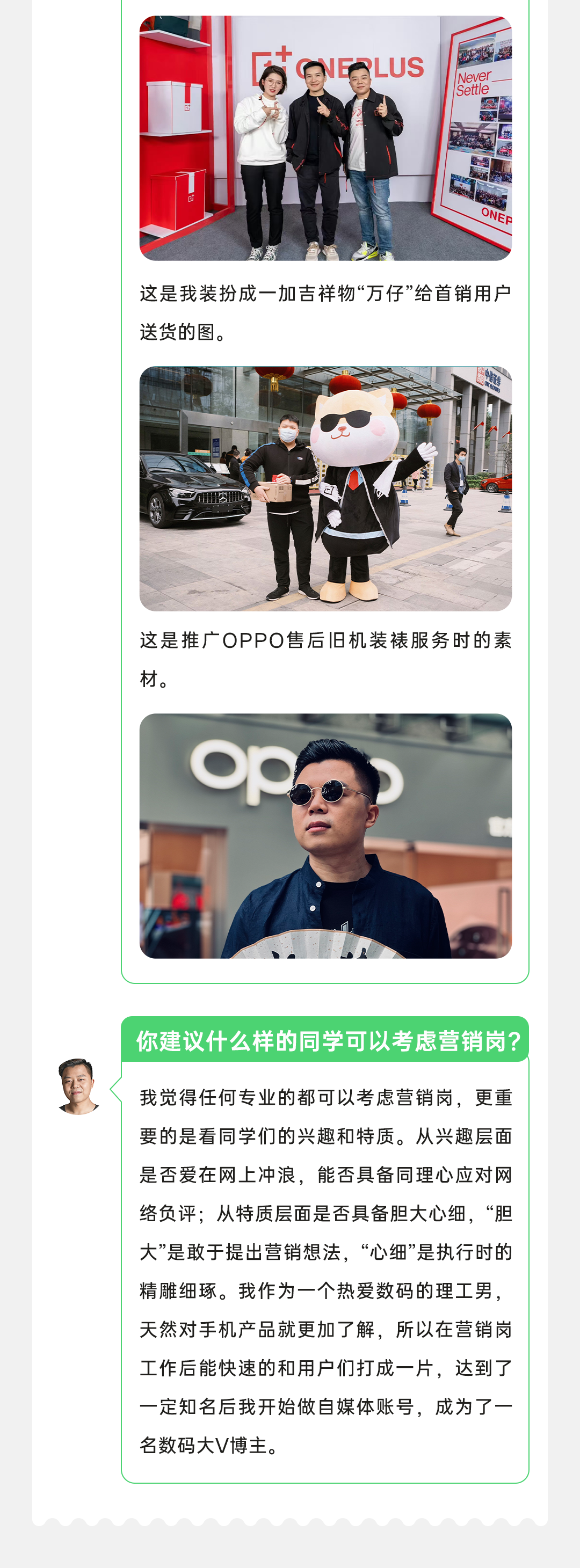 <p>LUS</p>
<p>Nevel</p>
<p>Settle</p>
<p>ONEP</p>
<p>这是我装扮成一加吉祥物“万仔”给首销用户<br/>送货的图。</p>
<p>这是推广OPPO售后旧机装裱服务时的素<br/>材。</p>
<p>O</p>
<p>你建议什么样的同学可以考虑营销岗?</p>
<p>我觉得任何专业的都可以考虑营销岗，更重<br/>要的是看同学们的兴趣和特质。从兴趣层面<br/>是否爱在网上冲浪，能否具备同理心应对网<br/>络负评;从特质层面是否具备胆大心细，“胆<br/>大”是敢于提出营销想法，“心细”是执行时的<br/>精雕细琢。我作为一个热爱数码的理工男，<br/>天然对手机产品就更加了解，所以在营销岗<br/>工作后能快速的和用户们打成一片，达到了<br/>一定知名后我开始做自媒体账号，成为了一<br/>名数码大V博主。</p>
