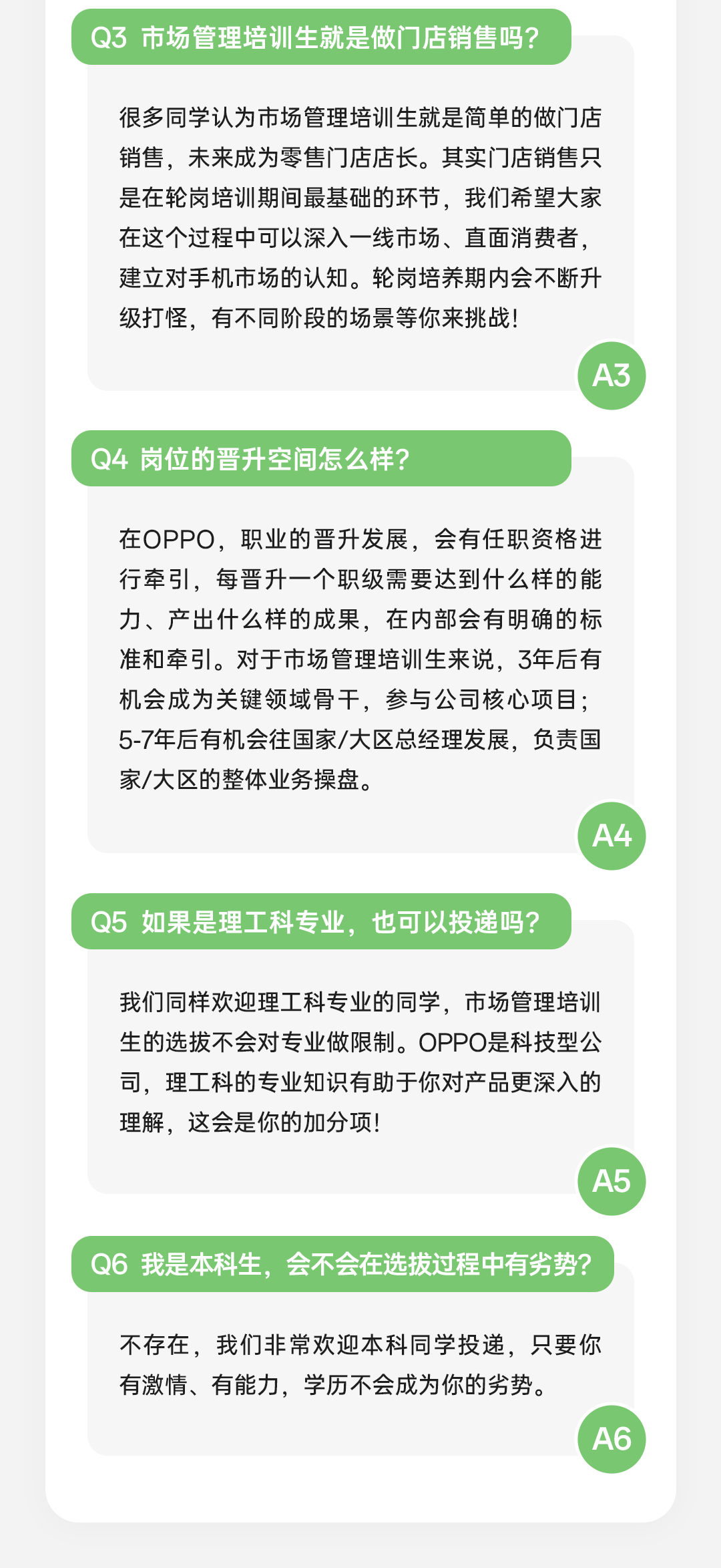 <p>Q3市场管理培训生就是做门店销售吗?</p>
<p>很多同学认为市场管理培训生就是简单的做门店<br/>销售，未来成为零售门店店长。其实门店销售只<br/>是在轮岗培训期间最基础的环节，我们希望大家<br/>在这个过程中可以深入一线市场、直面消费者，<br/>建立对手机市场的认知。轮岗培养期内会不断升<br/>级打怪，有不同阶段的场景等你来挑战!</p>
<p>Q4岗位的晋升空间怎么样?</p>
<p>在OPPO，职业的晋升发展，会有任职资格进<br/>行牵引，每晋升一个职级需要达到什么样的能<br/>力、产出什么样的成果，在内部会有明确的标<br/>准和牵引。对于市场管理培训生来说，3年后有<br/>机会成为关键领域骨干，参与公司核心项目;<br/>5-7年后有机会往国家/大区总经理发展，负责国<br/>家/大区的整体业务操盘。</p>
<p>A4</p>
<p>Q5如果是理工科专业，也可以投递吗?</p>
<p>我们同样欢迎理工科专业的同学，市场管理培训<br/>生的选拔不会对专业做限制。OPPO是科技型公<br/>司，理工科的专业知识有助于你对产品更深入的<br/>理解，这会是你的加分项!</p>
<p>A5</p>
<p>Q6 我是本科生，会不会在选拔过程中有劣势?</p>
<p>不存在，我们非常欢迎本科同学投递，只要你<br/>有激情、有能力，学历不会成为你的劣势。</p>
<p>A6</p>
