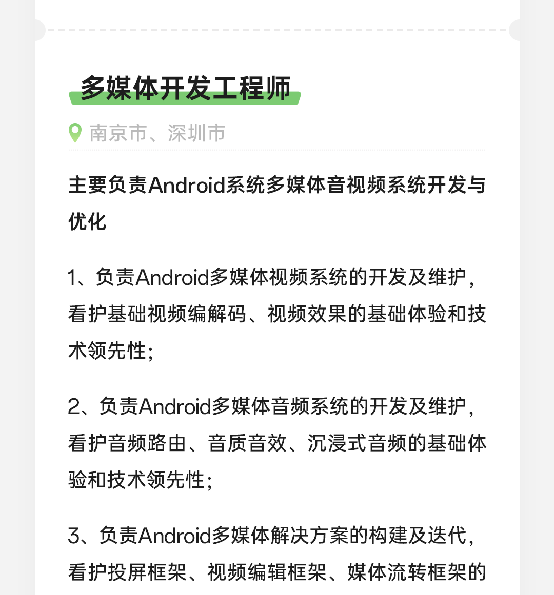 <p>多媒体开发工程师<br/>南京市、深圳市</p>
<p>主要负责Android系统多媒体音视频系统开发与<br/>优化</p>
<p>1、负责Android多媒体视频系统的开发及维护，<br/>看护基础视频编解码、视频效果的基础体验和技<br/>术领先性;</p>
<p>2、负责Android多媒体音频系统的开发及维护，<br/>看护音频路由、音质音效、沉浸式音频的基础体<br/>验和技术领先性;</p>
<p>3、负责Android多媒体解决方案的构建及迭代,<br/>看护投屏框架、视频编辑框架、媒体流转框架的</p>
