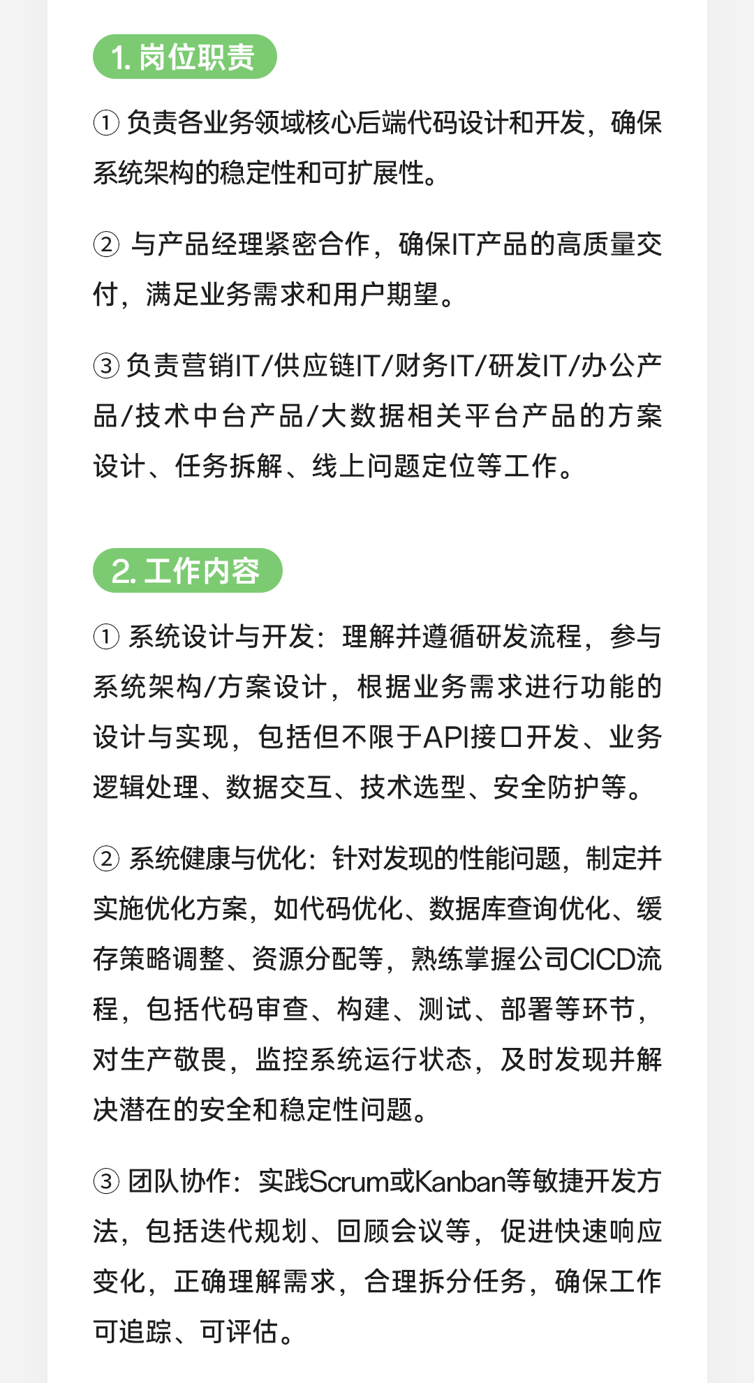 <p>1.岗位职责</p>
<p>①负责各业务领域核心后端代码设计和开发，确保<br/>系统架构的稳定性和可扩展性。</p>
<p>②与产品经理紧密合作，确保IT产品的高质量交<br/>付，满足业务需求和用户期望。</p>
<p>③负责营销IT/供应链IT/财务IT/研发IT/办公产<br/>品/技术中台产品/大数据相关平台产品的方案<br/>设计、任务拆解、线上问题定位等工作。</p>
<p>2.工作内容</p>
<p>①系统设计与开发:理解并遵循研发流程，参与<br/>系统架构/方案设计，根据业务需求进行功能的<br/>设计与实现，包括但不限于API接口开发、业务<br/>逻辑处理、数据交互、技术选型、安全防护等。</p>
<p>②系统健康与优化:针对发现的性能问题，制定并<br/>实施优化方案，如代码优化、数据库查询优化、缓<br/>存策略调整、资源分配等，熟练掌握公司CICD流<br/>程，包括代码审查、构建、测试、部署等环节，<br/>对生产敬畏，监控系统运行状态，及时发现并解<br/>决潜在的安全和稳定性问题。</p>
<p>③团队协作:实践Scrum或Kanban等敏捷开发方<br/>法，包括迭代规划、回顾会议等，促进快速响应<br/>变化，正确理解需求，合理拆分任务，确保工作<br/>可追踪、可评估。</p>
