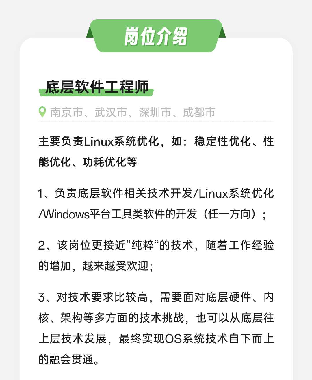 <p>岗位介绍</p>
<p>底层软件工程师</p>
<p>南京市、武汉市、深圳市、成都市</p>
<p>主要负责Linux系统优化，如:稳定性优化、性<br/>能优化、功耗优化等</p>
<p>1、负责底层软件相关技术开发/Linux系统优化<br/>Windows平台工具类软件的开发(任一方向);</p>
<p>2、该岗位更接近&rdquo;纯粹&ldquo;的技术，随着工作经验<br/>的增加，越来越受欢迎;</p>
<p>3、对技术要求比较高，需要面对底层硬件、内<br/>核、架构等多方面的技术挑战，也可以从底层往<br/>上层技术发展，最终实现OS系统技术自下而上<br/>的融会贯通。</p>
