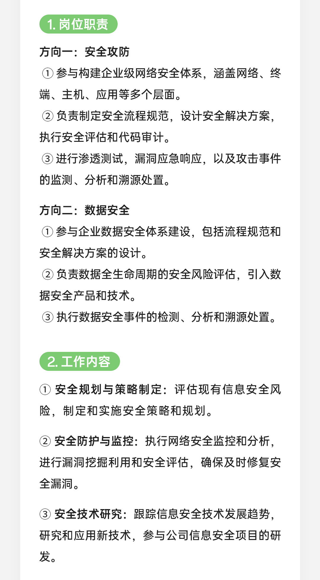 <p>1.岗位职责</p>
<p>方向一:安全攻防</p>
<p>①参与构建企业级网络安全体系，涵盖网络、终<br/>端、主机、应用等多个层面。</p>
<p>②负责制定安全流程规范，设计安全解决方案，<br/>执行安全评估和代码审计。</p>
<p>③进行渗透测试，漏洞应急响应，以及攻击事件<br/>的监测、分析和溯源处置。</p>
<p>方向二:数据安全</p>
<p>①参与企业数据安全体系建设，包括流程规范和<br/>安全解决方案的设计。</p>
<p>②负责数据全生命周期的安全风险评估，引入数<br/>据安全产品和技术。</p>
<p>③ 执行数据安全事件的检测、分析和溯源处置。</p>
<p>2.工作内容</p>
<p>①安全规划与策略制定:评估现有信息安全风<br/>险，制定和实施安全策略和规划。</p>
<p>②安全防护与监控:执行网络安全监控和分析，<br/>进行漏洞挖掘利用和安全评估，确保及时修复安<br/>全漏洞。</p>
<p>3安全技术研究:跟踪信息安全技术发展趋势，<br/>研究和应用新技术，参与公司信息安全项目的研<br/>发。</p>
