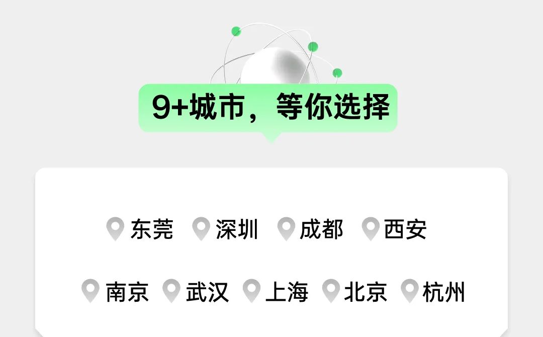 <p>9+城市，等你选择</p>
<p>东莞深圳成都西安<br/>南京武汉上海北京杭州</p>
