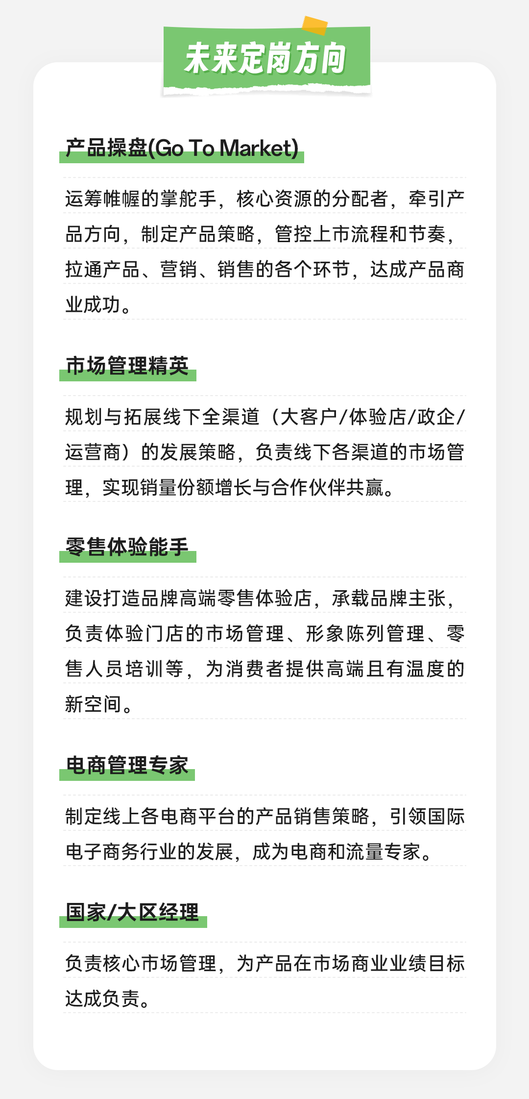 <p>未来定岗方向</p>
<p>产品操盘(GoToMarket)</p>
<p>运筹帷幄的掌舵手，核心资源的分配者，牵引产<br/>品方向，制定产品策略，管控上市流程和节奏，<br/>拉通产品、营销、销售的各个环节，达成产品商<br/>业成功。</p>
<p>市场管理精英</p>
<p>规划与拓展线下全渠道(大客户/体验店/政企/<br/>运营商)的发展策略，负责线下各渠道的市场管<br/>理，实现销量份额增长与合作伙伴共赢。</p>
<p>零售体验能手</p>
<p>建设打造品牌高端零售体验店，承载品牌主张，<br/>负责体验门店的市场管理、形象陈列管理、零<br/>售人员培训等，为消费者提供高端且有温度的<br/>新空间。</p>
<p>电商管理专家</p>
<p>制定线上各电商平台的产品销售策略，引领国际<br/>电子商务行业的发展，成为电商和流量专家。</p>
<p>国家/大区经理</p>
<p>负责核心市场管理，为产品在市场商业业绩目标<br/>达成负责。</p>
