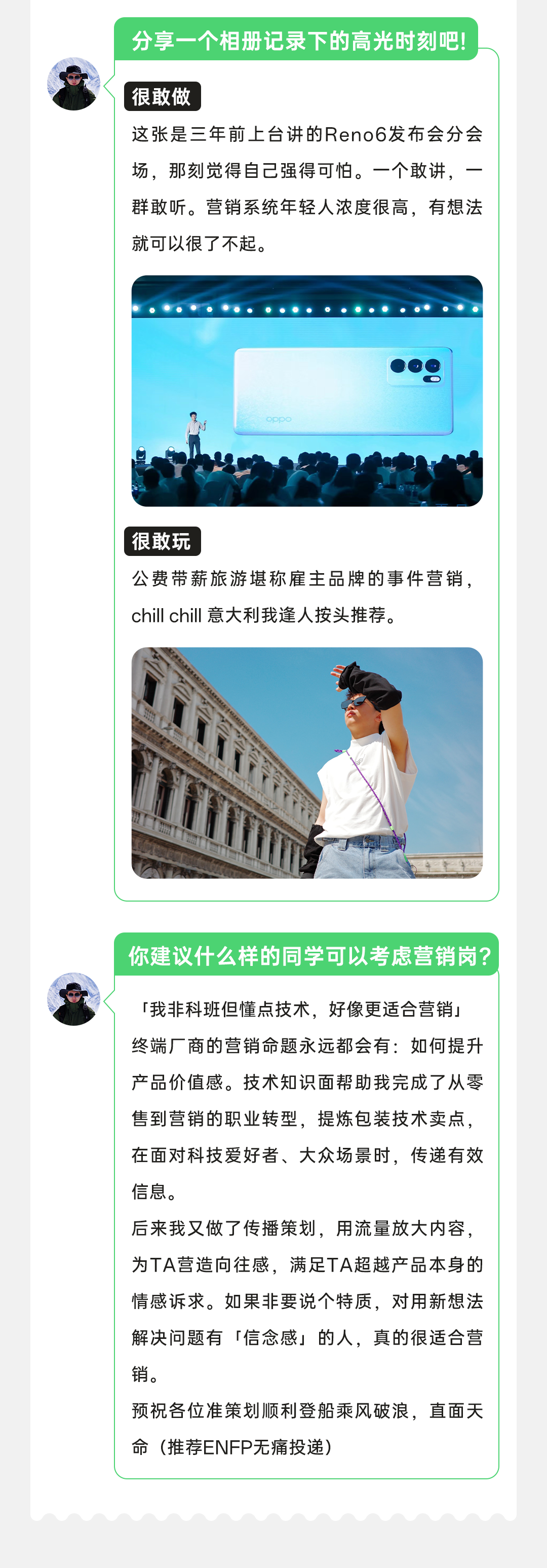 <p>分享一个相册记录下的高光时刻吧!</p>
<p>很敢做</p>
<p>这张是三年前上台讲的Reno6发布会分会<br/>场，那刻觉得自己强得可怕。一个敢讲，一<br/>群敢听。营销系统年轻人浓度很高，有想法<br/>就可以很了不起</p>
<p>很敢玩</p>
<p>公费带薪旅游堪称雇主品牌的事件营销<br/>chill chill 意大利我逢人按头推荐。</p>
<p>你建议什么样的同学可以考虑营销岗?</p>
<p>「我非科班但懂点技术，好像更适合营销」<br/>终端厂商的营销命题永远都会有:如何提升<br/>产品价值感。技术知识面帮助我完成了从零<br/>售到营销的职业转型，提炼包装技术卖点.<br/>在面对科技爱好者、大众场景时，传递有效<br/>信息。</p>
<p>后来我又做了传播策划，用流量放大内容，<br/>为TA营造向往感，满足TA超越产品本身的<br/>情感诉求。如果非要说个特质，对用新想法<br/>解决问题有「信念感」的人，真的很适合营<br/>销。</p>
<p>预祝各位准策划顺利登船乘风破浪，直面天<br/>命(推荐ENFP无痛投递)</p>
