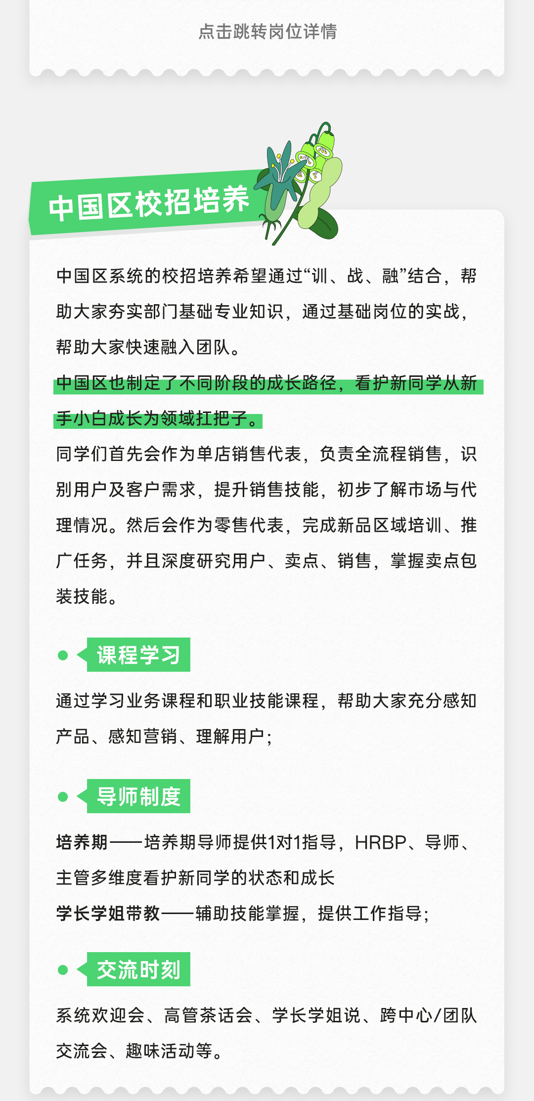 <p>点击跳转岗位详情</p>
<p>中国区校招培养</p>
<p>中国区系统的校招培养希望通过“训、战、融”结合，帮<br/>助大家夯实部门基础专业知识，通过基础岗位的实战，<br/>帮助大家快速融入团队。</p>
<p>中国区也制定了不同阶段的成长路径，看护新同学从新<br/>手小白成长为领域扛把子。</p>
<p>同学们首先会作为单店销售代表，负责全流程销售，识<br/>别用户及客户需求，提升销售技能，初步了解市场与代<br/>理情况。然后会作为零售代表，完成新品区域培训、推<br/>广任务，并且深度研究用户、卖点、销售，掌握卖点包<br/>装技能。</p>
<p>课程学习</p>
<p>通过学习业务课程和职业技能课程，帮助大家充分感知<br/>产品、感知营销、理解用户;</p>
<p>导师制度</p>
<p>培养期一培养期导师提供1对1指导，HRBP、导师、<br/>主管多维度看护新同学的状态和成长</p>
<p>学长学姐带教-</p>
<p>辅助技能掌握，提供工作指导;</p>
<p>交流时刻</p>
<p>系统欢迎会、高管茶话会、学长学姐说、跨中心/团队<br/>交流会、趣味活动等。</p>
