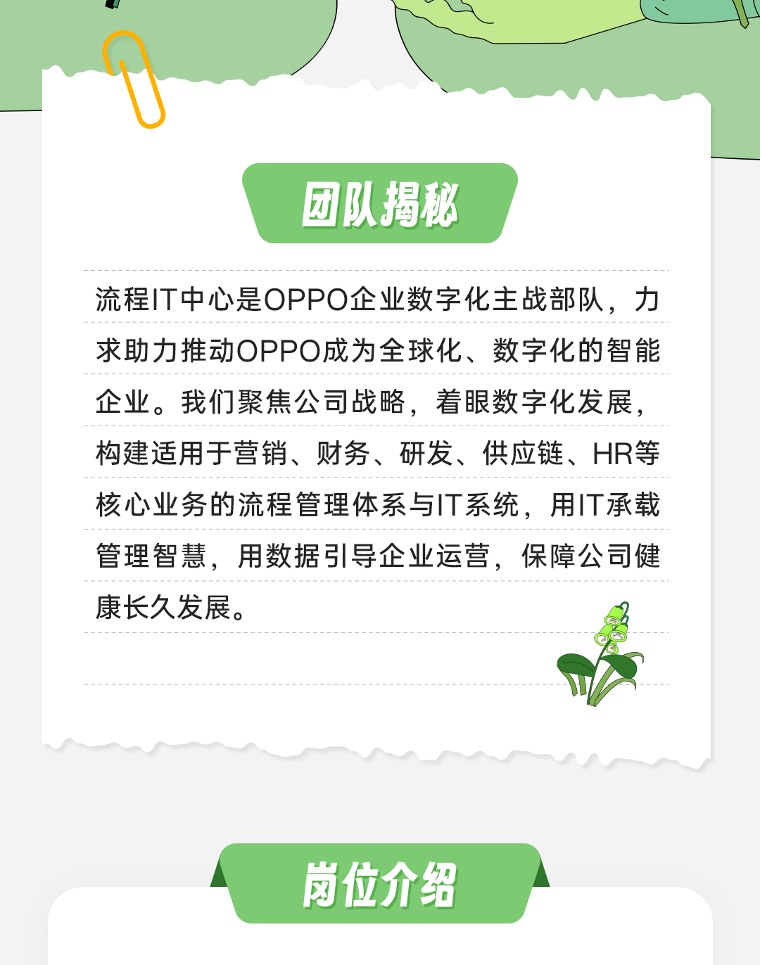 <p>团队揭秘</p>
<p>流程IT中心是OPPO企业数字化主战部队，力<br/>求助力推动OPPO成为全球化、数字化的智能<br/>企业。我们聚焦公司战略，着眼数字化发展，<br/>构建适用于营销、财务、研发、供应链、HR等<br/>核心业务的流程管理体系与IT系统，用IT承载<br/>管理智慧，用数据引导企业运营，保障公司健<br/>康长久发展。</p>
<p>岗位介给</p>
