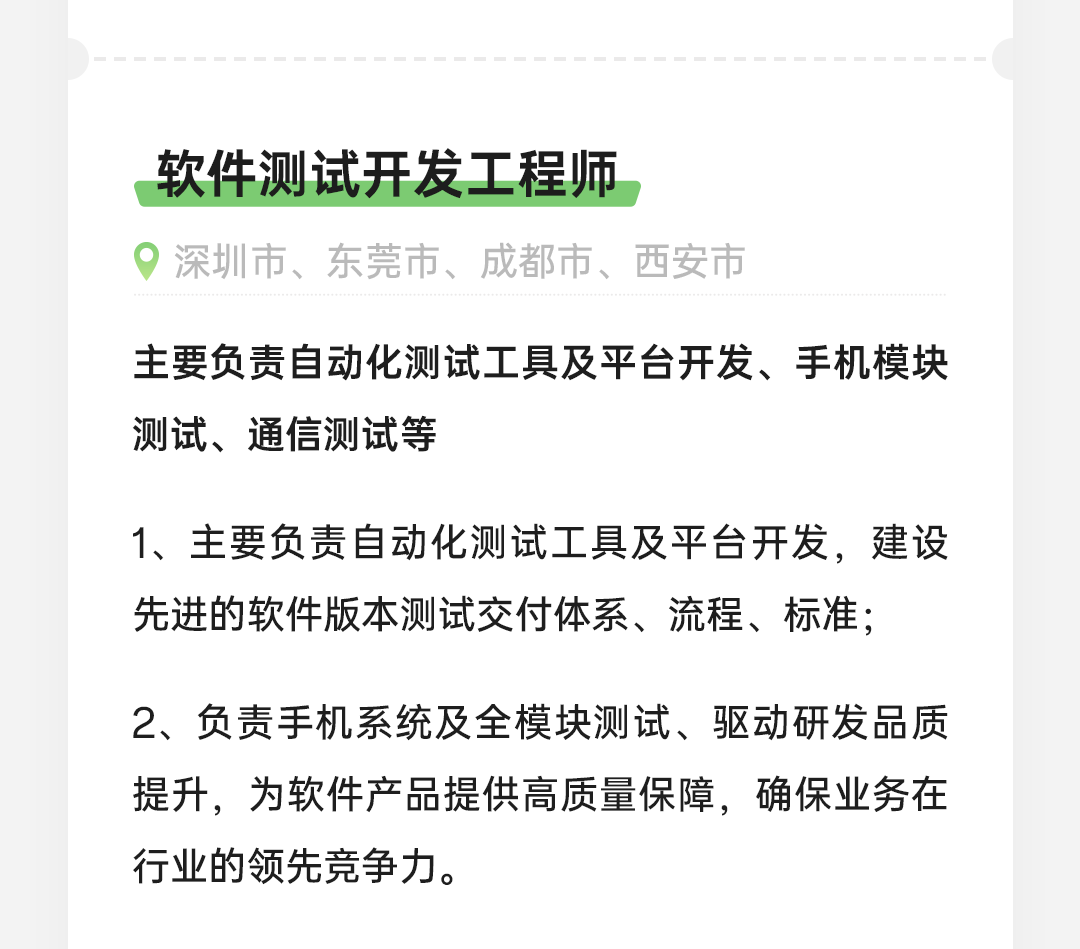 <p>软件测试开发工程师</p>
<p>深圳市、东莞市、成都市、西安市</p>
<p>主要负责自动化测试工具及平台开发、手机模块<br/>测试、通信测试等</p>
<p>1、主要负责自动化测试工具及平台开发，建设<br/>先进的软件版本测试交付体系、流程、标准;</p>
<p>2、负责手机系统及全模块测试、驱动研发品质<br/>提升，为软件产品提供高质量保障，确保业务在<br/>行业的领先竞争力。</p>
