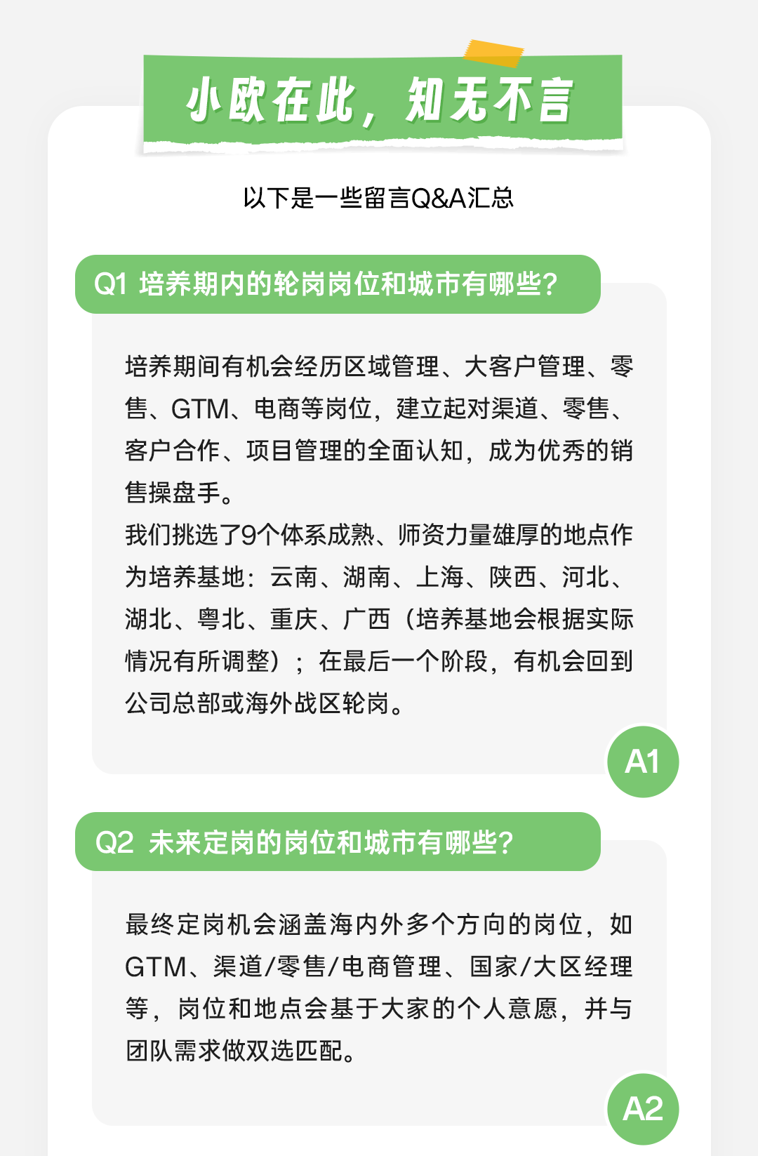 <p>最终定岗机会涵盖海内外多个方向的岗位,如</p>
<p>GTM、渠道/零售/电商管理、国家/大区经理</p>
<p>等,岗位和地点会基于大家的个人意愿,并与</p>
<p>团队需求做双选匹配。</p>

<table>
<tr><td></td>
<td>小欧在此 知无不言/</td>
</tr>
<tr><td colspan="2">以下是一些留言Q&A汇总</td>
</tr>
<tr><td colspan="2">Q1培养期内的轮岗岗位和城市有哪些?</td>
</tr>
<tr><td colspan="2">培养期间有机会经历区域管理、大客户管理、零售、GTM、电商等岗位,建立起对渠道、零售、客户合作、项目管理的全面认知,成为优秀的销售操盘手。我们挑选了9个体系成熟、师资力量雄厚的地点作为培养基地:云南、湖南、上海、陕西、河北、湖北、粤北、重庆、广西(培养基地会根据实际情况有所调整) ;在最后一个阶段,有机会回到公司总部或海外战区轮岗。</td>
</tr>
<tr><td colspan="2"></td>
</tr>
<tr><td colspan="2">Q2未来定岗的岗位和城市有哪些?</td>
</tr>
</table>

