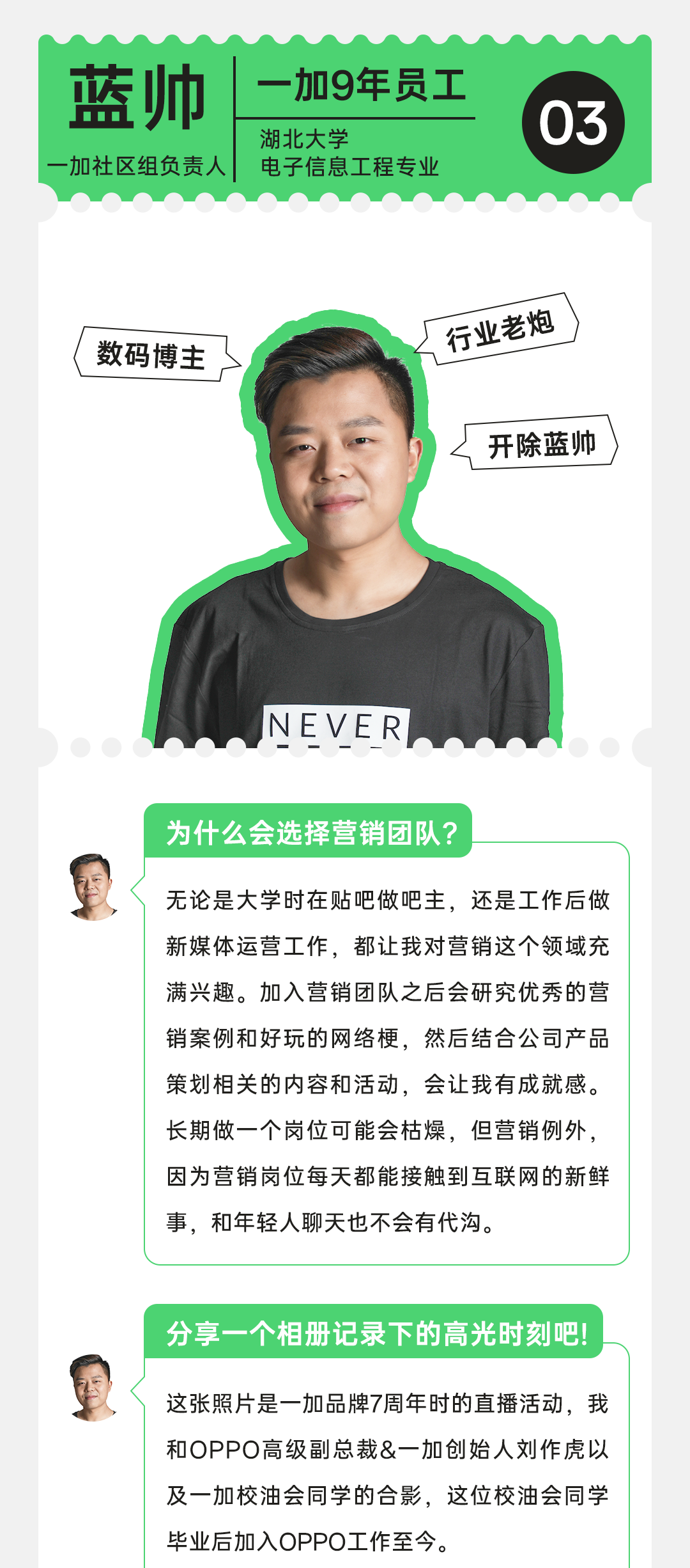 <p>蓝帅<br/>加社区组负责人</p>
<p>加9年员工<br/>湖北大学</p>
<p>电子信息工程专业</p>
<p>03</p>
<p>数码博主</p>
<p>行业老炮</p>
<p>开除蓝帅</p>
<p>NEVER</p>
<p>为什么会选择营销团队?</p>
<p>无论是大学时在贴吧做吧主，还是工作后做<br/>新媒体运营工作，都让我对营销这个领域充<br/>满兴趣。加入营销团队之后会研究优秀的营<br/>销案例和好玩的网络梗，然后结合公司产品<br/>策划相关的内容和活动，会让我有成就感。<br/>长期做一个岗位可能会枯燥，但营销例外，<br/>因为营销岗位每天都能接触到互联网的新鲜<br/>事，和年轻人聊天也不会有代沟。</p>
<p>分享一个相册记录下的高光时刻吧!</p>
<p>这张照片是一加品牌7周年时的直播活动，我<br/>和OPPO高级副总裁&一加创始人刘作虎以<br/>及一加校油会同学的合影，这位校油会同学<br/>毕业后加入OPPO工作至今。</p>
