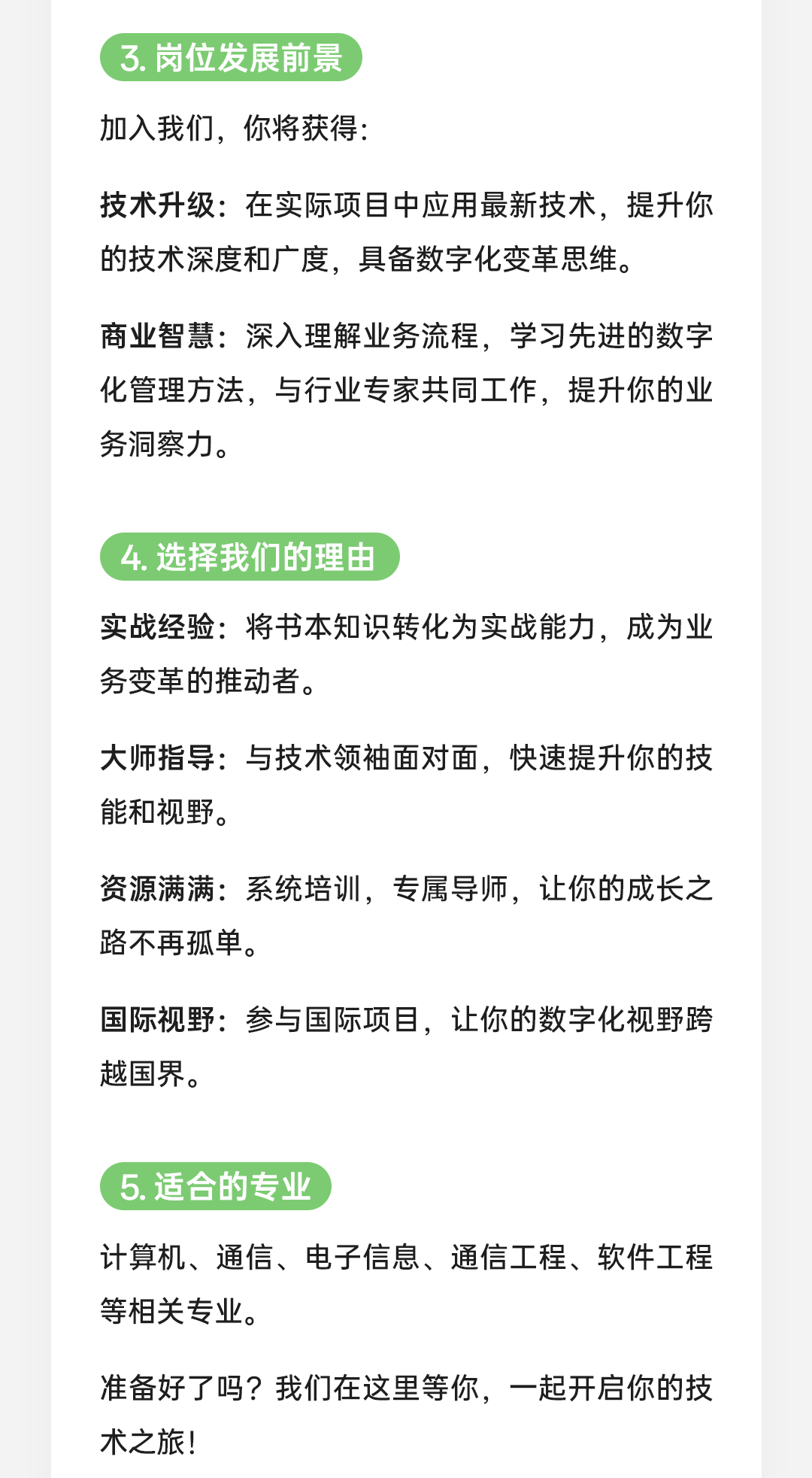 <p>3.岗位发展前景<br/>加入我们，你将获得:</p>
<p>技术升级:在实际项目中应用最新技术，提升你<br/>的技术深度和广度，具备数字化变革思维。</p>
<p>商业智慧:深入理解业务流程，学习先进的数字<br/>化管理方法，与行业专家共同工作，提升你的业<br/>务洞察力。</p>
<p>4.选择我们的理由</p>
<p>实战经验:将书本知识转化为实战能力，成为业<br/>务变革的推动者。</p>
<p>大师指导:与技术领袖面对面，快速提升你的技<br/>能和视野。</p>
<p>资源满满:系统培训，专属导师，让你的成长之<br/>路不再孤单。</p>
<p>国际视野:参与国际项目，让你的数字化视野跨<br/>越国界。</p>
<p>5.适合的专业</p>
<p>计算机、通信、电子信息、通信工程、软件工程<br/>等相关专业。</p>
<p>准备好了吗?我们在这里等你，一起开启你的技<br/>术之旅!</p>

