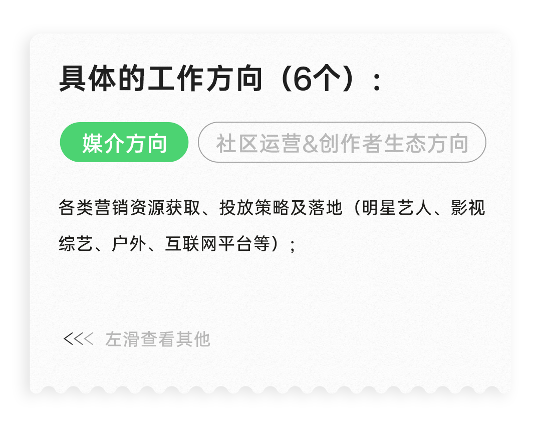 <p>具体的工作方向(6个):<br/>媒介方向</p>
<p>社区运营&创作者生态方向</p>
<p>各类营销资源获取、投放策略及落地(明星艺人、影视<br/>综艺、户外、互联网平台等);</p>
<p>左滑查看其他</p>
