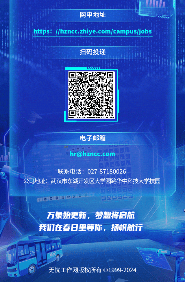 <p>网申地址</p>
<p>.https: //hzncc.zhiye.com/campus/jobs</p>
<p>扫码投递</p>
<p>010</p>
<p>电子邮箱</p>
<p>hr@hzncc.com</p>
<p>联系电话: 027-87180026</p>
<p>公司地址:武汉市东湖开发区大学园路华中科技大学技园</p>
<p>8 0☐日日日</p>
<p>万象始更新,梦想将启航</p>
<p>我们在春日里等你,扬帆航行</p>
<p>心HSR</p>
<p>无忧工作网版权所有C1999-2024</p>
