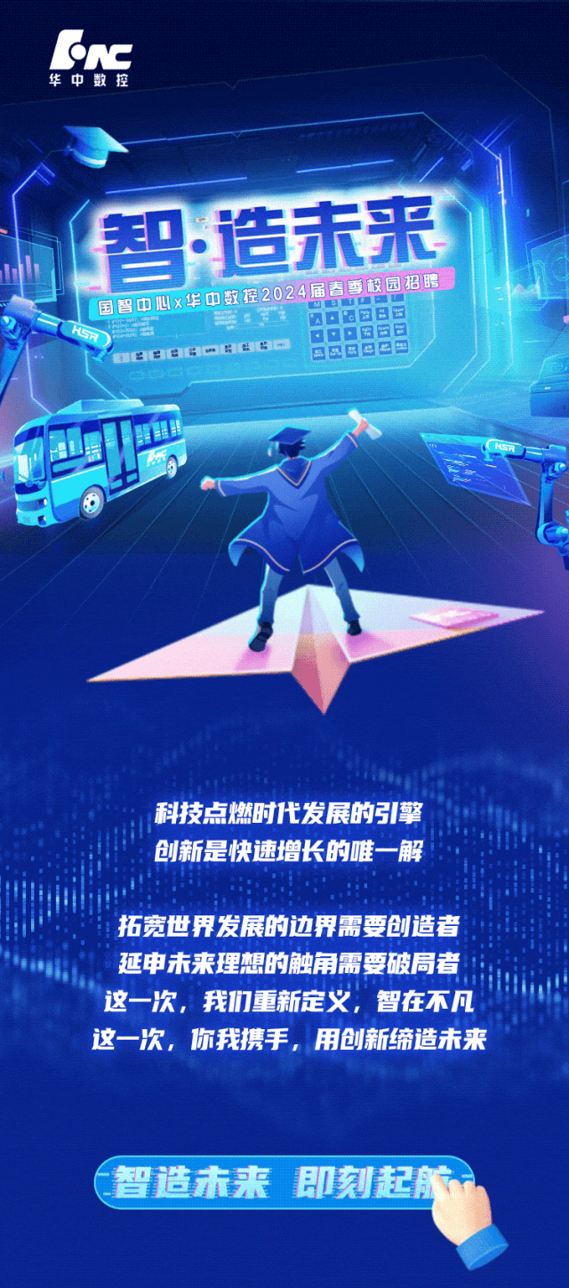 <p>foc</p>
<p>华中数控</p>
<p>D造未来</p>
<p>国智中心x华中三0日日日至2024届吉香校园招串</p>
<p>HSRBBBGC6BB 巴B巴☐dD</p>
<p>品</p>
<p>科技点燃时代发展的引擎</p>
<p>创新是快速增长的唯一-解</p>
<p>拓宽世界发展的边界需要创造者</p>
<p>延申未来理想的触角需要破局者</p>
<p>这-次,我们重新定义,智在不凡</p>
<p>这-次,你我携手,用创新缔造未来</p>
<p>智造未来即刻起航一</p>
