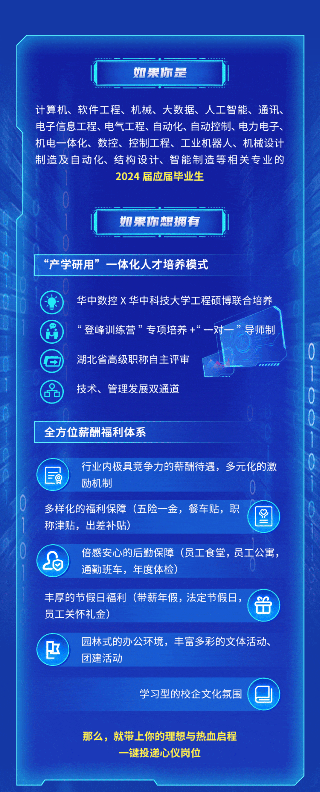 <p>如果你是</p>
<p>计算机、软件工程、机械、大数据、人工智能、通讯、<br/>电子信息工程、电气工程、自动化、自动控制、电力电子、<br/>机电一体化、数控、控制工程、工业机器人、机械设计<br/>制造及自动化、结构设计、智能制造等相关专业的</p>
<p>2024届应届毕业生</p>
<p>如果你想拥有</p>
<p>“产学研用”一体化人才培养模式</p>
<p>华中数控X华中科技大学工程硕博联合培养<br/>“登峰训练营”专项培养+“一对一”导师制<br/>湖北省高级职称自主评审</p>
<p>技术、管理发展双通道</p>
<p>全方位薪酬福利体系</p>
<p> <br/>行业内极具竞争力的薪酬待遇，多元化的激</p>
<p>励机制</p>
<p>多样化的福利保障(五险一金，餐车贴，职<br/>0=<br/>称津贴，出差补贴)</p>
<p> </p>
<p>倍感安心的后勤保障(员工食堂，员工公寓，<br/>通勤班车，年度体检)</p>
<p>丰厚的节假日福利(带薪年假，法定节假日,<br/> <br/>员工关怀礼金)</p>
<p> </p>
<p>园林式的办公环境，丰富多彩的文体活动、<br/>团建活动</p>
<p>学习型的校企文化氛围</p>
<p>那么，就带上你的理想与热血启程</p>
<p>一键投递心仪岗位</p>
