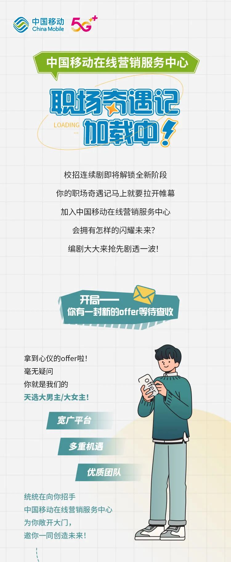 
<table>
<tr><td colspan="6"></td>
<td></td>
<td></td>
<td></td>
<td></td>
<td></td>
<td></td>
</tr>
<tr><td colspan="5">公中国移动5.+China Mobile</td>
<td></td>
<td></td>
<td></td>
<td></td>
<td></td>
<td></td>
<td></td>
</tr>
<tr><td></td>
<td colspan="4"></td>
<td></td>
<td></td>
<td></td>
<td></td>
<td></td>
<td></td>
<td></td>
</tr>
<tr><td></td>
<td colspan="10">中国移动在线营销服务中心</td>
<td></td>
</tr>
<tr><td></td>
<td></td>
<td colspan="7">V</td>
<td colspan="2"></td>
<td></td>
</tr>
<tr><td></td>
<td></td>
<td colspan="7">职场奇遇记</td>
<td colspan="3"></td>
</tr>
<tr><td></td>
<td colspan="8">L OADING 加载中?</td>
<td colspan="2"></td>
<td></td>
</tr>
<tr><td></td>
<td colspan="8"></td>
<td colspan="2"></td>
<td></td>
</tr>
<tr><td></td>
<td></td>
<td colspan="6"></td>
<td></td>
<td colspan="2"></td>
<td></td>
</tr>
<tr><td></td>
<td></td>
<td colspan="6">校招连续剧即将解锁全新阶段</td>
<td></td>
<td colspan="2"></td>
<td></td>
</tr>
<tr><td></td>
<td></td>
<td colspan="7">你的职场奇遇记马上就要拉开帷幕</td>
<td colspan="2"></td>
<td></td>
</tr>
<tr><td></td>
<td></td>
<td colspan="7">加入中国移动在线营销服务中心</td>
<td colspan="2"></td>
<td></td>
</tr>
<tr><td></td>
<td></td>
<td rowspan="2" colspan="6">会拥有怎样的闪耀未来?编剧大大来抢先剧透一波!</td>
<td></td>
<td colspan="2"></td>
<td></td>
</tr>
<tr><td></td>
<td></td>
<td></td>
<td colspan="2"></td>
<td></td>
</tr>
<tr><td></td>
<td></td>
<td colspan="2"></td>
<td></td>
<td></td>
<td></td>
<td></td>
<td></td>
<td colspan="2"></td>
<td></td>
</tr>
<tr><td></td>
<td></td>
<td colspan="5"></td>
<td></td>
<td></td>
<td colspan="2"></td>
<td></td>
</tr>
<tr><td></td>
<td></td>
<td colspan="7">开局一</td>
<td rowspan="2" colspan="3"></td>
</tr>
<tr><td></td>
<td></td>
<td colspan="7">你有一封新的offer等待查收</td>
</tr>
<tr><td></td>
<td></td>
<td></td>
<td></td>
<td></td>
<td colspan="4"></td>
<td colspan="2"></td>
<td></td>
</tr>
<tr><td colspan="5">拿到心仪的offer啦!</td>
<td></td>
<td></td>
<td colspan="2">(、</td>
<td colspan="2"></td>
<td></td>
</tr>
<tr><td colspan="4">毫无疑问你就是我们的</td>
<td></td>
<td></td>
<td rowspan="2"></td>
<td colspan="4">( of</td>
<td rowspan="2"></td>
</tr>
<tr><td></td>
<td colspan="4">天选大男主/大女主!</td>
<td></td>
<td colspan="4"></td>
</tr>
<tr><td></td>
<td colspan="11">("宽广平台</td>
</tr>
<tr><td rowspan="2"></td>
<td></td>
<td colspan="3">多重机遇</td>
<td colspan="3"></td>
<td rowspan="3"></td>
<td colspan="3"></td>
</tr>
<tr><td></td>
<td colspan="6">优质团队</td>
<td colspan="3"></td>
</tr>
<tr><td></td>
<td colspan="7">统统在向你招手</td>
<td colspan="3"></td>
</tr>
<tr><td colspan="6">中国移动在线营销服务中心为你敞开大门],</td>
<td></td>
<td colspan="5"></td>
</tr>
<tr><td colspan="5">邀你一同创造未来</td>
<td></td>
<td colspan="6"></td>
</tr>
</table>
