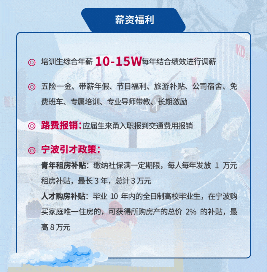 <p>薪资福利</p>
<p>培训生综合年薪10-15W每年结合绩效进行调薪</p>
<p>五险一金、带薪年假、节日福利、旅游补贴、公司宿舍、免<br/>费班车、专属培训、专业导师带教、长期激励</p>
<p>路费报销:应届生来甬入职报到交通费用报销</p>
<p>宁波引才政策:</p>
<p>青年租房补贴:缴纳社保满一定期限，每人每年发放1万元<br/>租房补贴，最长3年，总计3万元</p>
<p>人才购房补贴:毕业10年内的全日制高校毕业生，在宁波购<br/>买家庭唯一住房的，可获得所购房产的总价2%的补贴，最<br/>高8万元</p>
