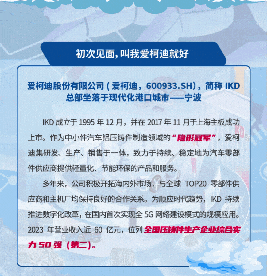 <p>初次见面，叫我爱柯迪就好</p>
<p>爱柯迪股份有限公司(爱柯迪，600933.SH)，简称IKD</p>
<p>总部坐落于现代化港口城市一宁波</p>
<p>KD成立于1995年12月，并在2017年11月于上海主板成功<br/>上市。作为中小件汽车铝压铸件制造领域的<br/>"隐形冠军"，爱柯<br/>迪集研发、生产、销售于一体，致力于持续、稳定地为汽车零部<br/>件供应商提供轻量化、节能环保的产品和服务。</p>
<p>多年来，公司积极开拓海内外市场，与全球TOP20零部件供<br/>应商和主机厂均保持良好的合作关系。为顺应时代趋势，IKD持续<br/>推进数字化改革，在国内首次实现全5G网络建设模式的规模应用。<br/>2023年营业收入近60亿元，位列全国压铸件生产企业综目实<br/>力50强<br/>(第二).</p>
