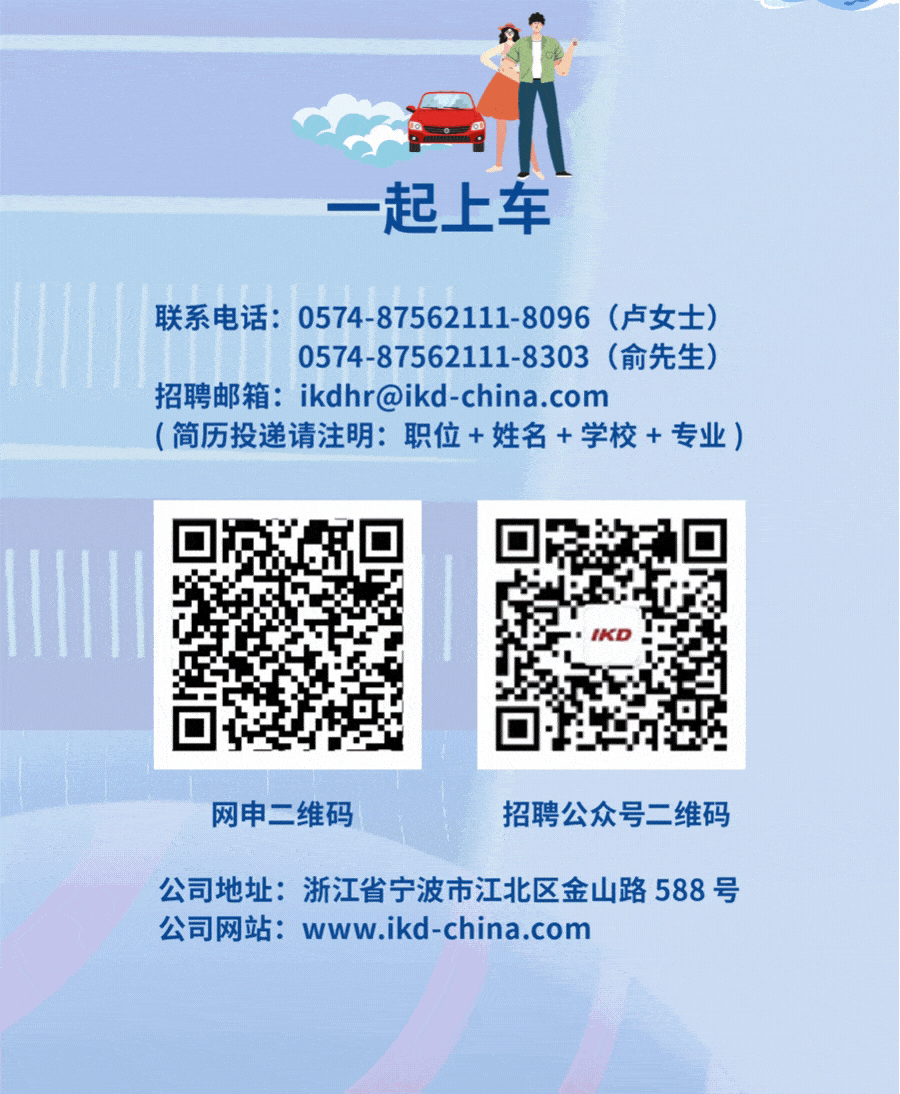<p>一起上车</p>
<p>联系电话: 0574-87562111-8096 (卢女士)</p>
<p>0574-87562111-8303 (俞先生)</p>
<p>招聘邮箱: ikdhr@ikd-china.com</p>
<p>(简历投递请注明:职位+姓名+学校+专业)</p>
<p>网申二维码招聘公众号二维码</p>
<p>公司地址:浙江省宁波市江北区金山路588号</p>
<p>公司网站: www.ikd-china.com</p>

<table>
<tr><td>☐给</td>
<td></td>
<td>☐了</td>
</tr>
</table>
