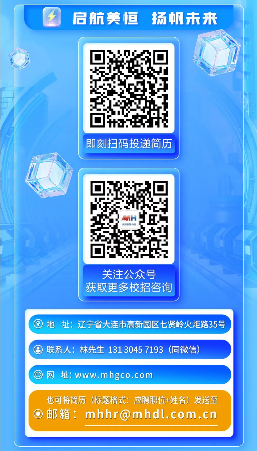 <p>②启航美恒扬帆未来</p>

<table>
<tr><td></td>
<td></td>
<td></td>
</tr>
<tr><td></td>
<td></td>
<td>L</td>
</tr>
<tr><td></td>
<td>即刻扫码投递简历</td>
<td></td>
</tr>
<tr><td></td>
<td></td>
<td></td>
</tr>
<tr><td> </td>
<td>回 ☐1美恒教慧科技回 ?2</td>
<td></td>
</tr>
<tr><td></td>
<td>关注公众号获取更多校招咨询</td>
<td></td>
</tr>
<tr><td colspan="3"></td>
</tr>
<tr><td colspan="3">,地址:辽宁省大连市高新园区七贤岭火炬路35号</td>
</tr>
<tr><td colspan="3"></td>
</tr>
<tr><td colspan="3">⑨联系人:林先生1313045 7193 (同微信)</td>
</tr>
<tr><td colspan="3"></td>
</tr>
<tr><td colspan="3">\' e网址: www.mhgco.com</td>
</tr>
<tr><td colspan="3">也可将简历(标题格式:应聘职位+姓名)发送至 邮箱: mhhr@mhdl. com.cn</td>
</tr>
<tr><td colspan="3"></td>
</tr>
<tr><td colspan="3"></td>
</tr>
</table>

