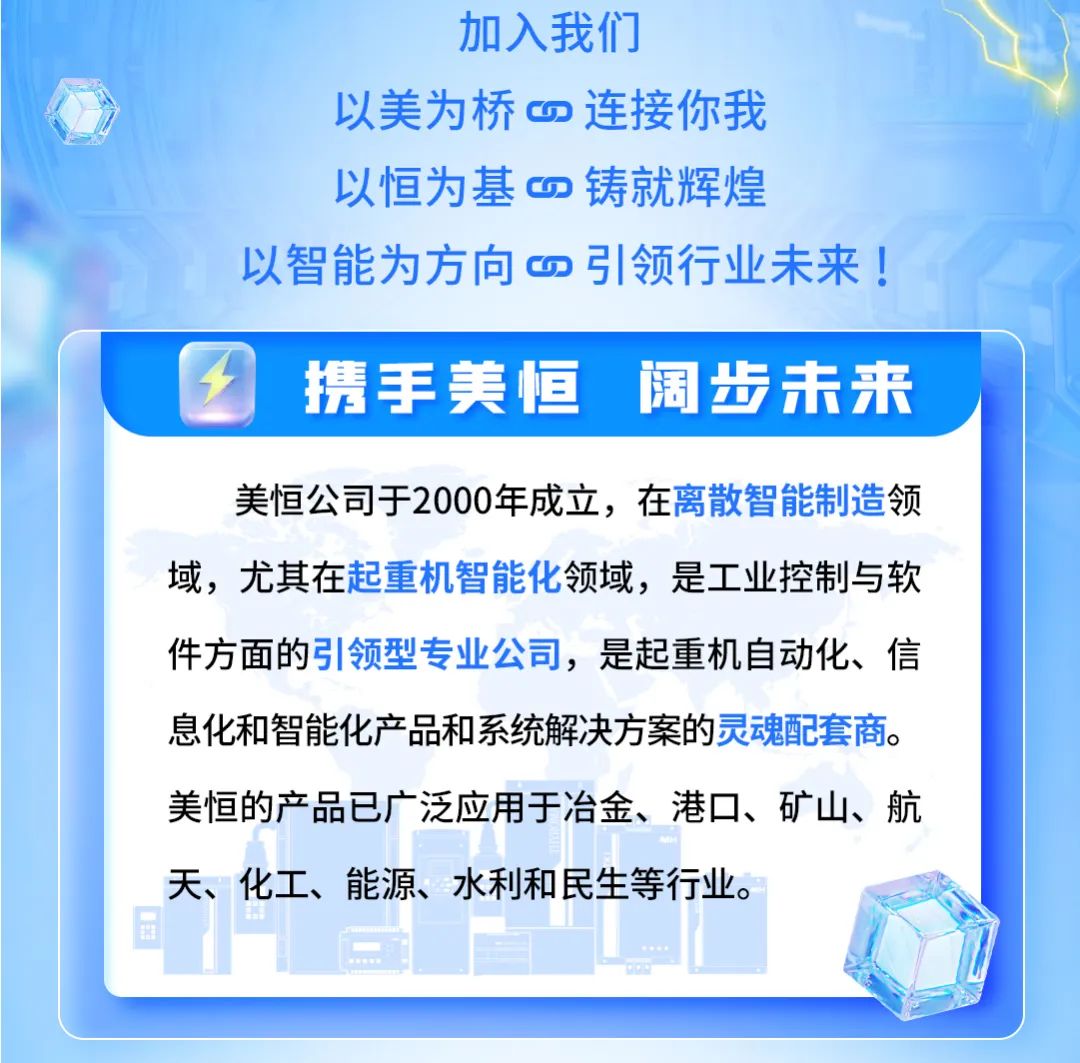 <p>加入我们</p>
<p>以美为桥连接你我</p>
<p>以恒为基铸就辉煌</p>
<p>以智能为方向四引领行业未来!</p>

<table>
<tr><td></td>
<td></td>
<td colspan="3"></td>
</tr>
<tr><td colspan="3">1 携 手美恒</td>
<td></td>
<td>阔 步未来</td>
</tr>
<tr><td colspan="5">美恒公司于2000年成立,在离散智能制造领域,尤其在起重机智能化领域,是工业控制与软件方面的引领型专业公司,是起重机自动化、信息化和智能化产品和系统解决方案的灵魂配套商。美恒的产品已广泛应用于冶金、港☐、矿山、航天、化工、能源、水利和民生等行业。日 售 广)L</td>
</tr>
<tr><td colspan="5"></td>
</tr>
</table>
