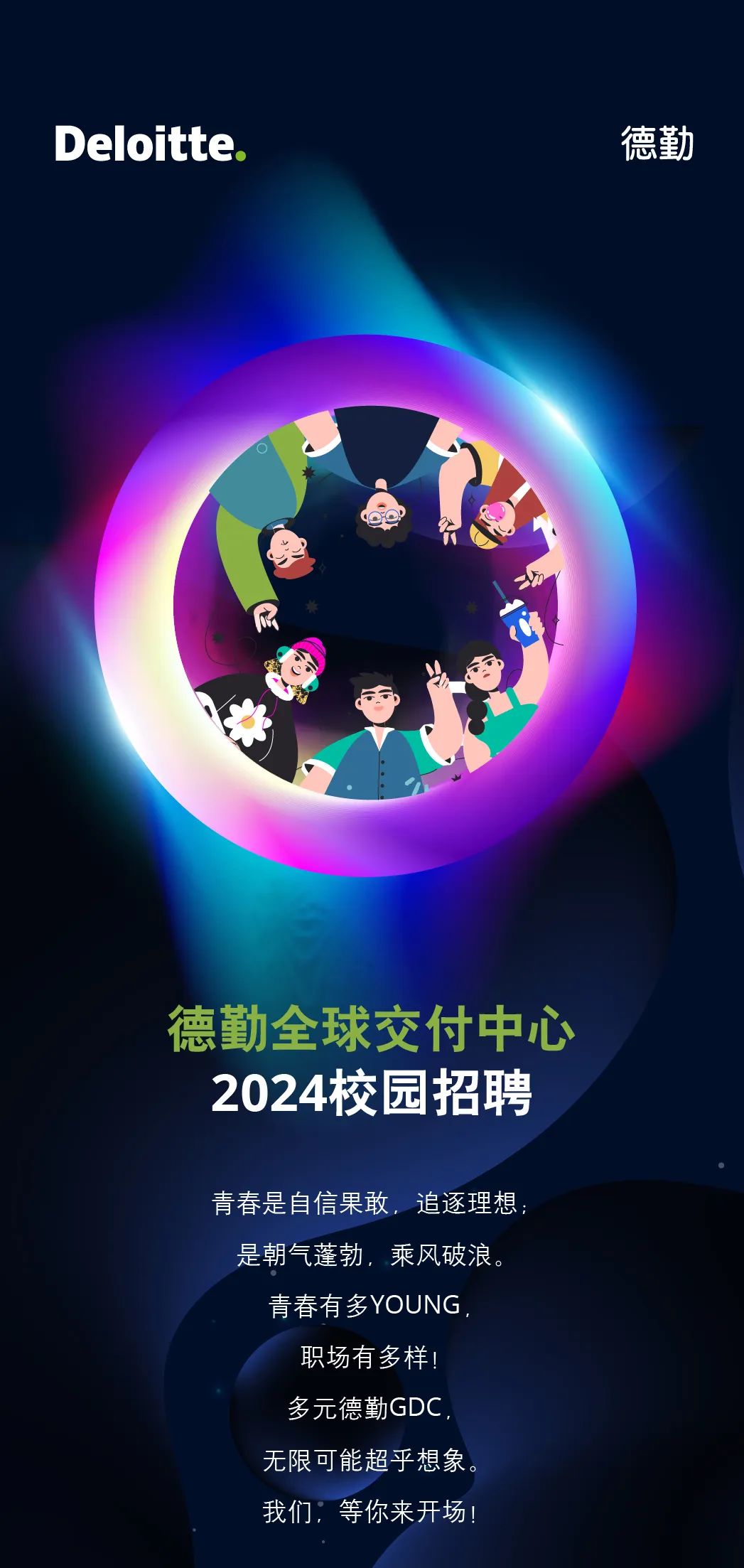 <p>Deloitte</p>
<p>德勤</p>
<p>德勤全球交付中心<br/>2024校园招聘</p>
<p>青春是自信果敢，追逐理想<br/>是朝气蓬勃，乘风破浪。</p>
<p>青春有多YOUNG</p>
<p>职场有多样!<br/>多元德勤GDC<br/>无限可能超乎想象<br/>我们:等你来开场!</p>
