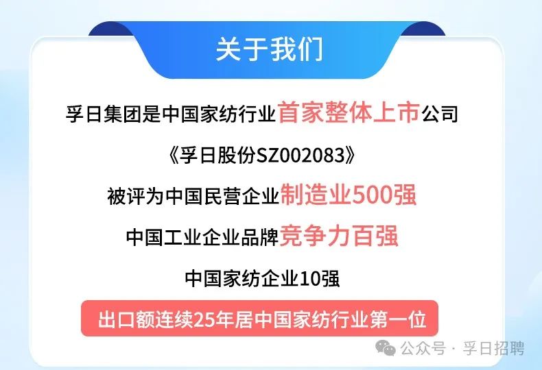 <p>关于我们</p>
<p>孚日集团是中国家纺行业首家整体上市公司</p>
<p>《孚日股份SZ002083》</p>
<p>被评为中国民营企业制造业500强</p>
<p>中国工业企业品牌竞争力百强</p>
<p>中国家纺企业10强</p>
<p>出☐额连续25年居中国家纺行业第-位</p>
<p>公众号、孚日招聘</p>
