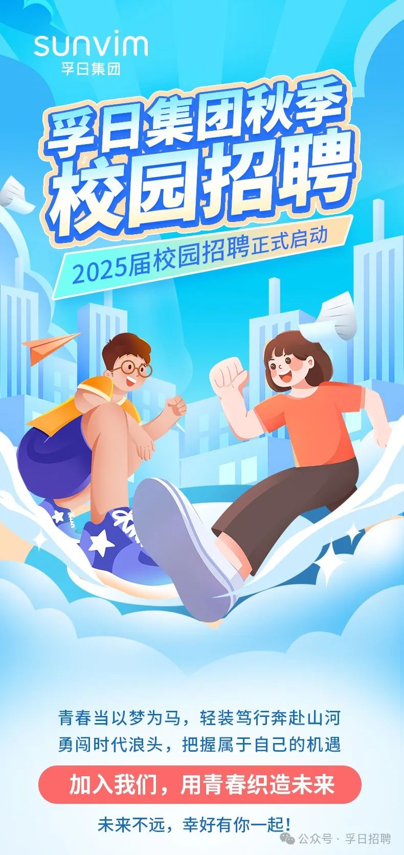 <p>sunvim</p>
<p>孚日集团</p>
<p>青春当以梦为马,轻装笃行奔赴山河</p>
<p>勇闯时代浪头,把握属于自己的机遇</p>
<p>加入我们,用青春织造未来</p>
<p>未来不远,幸好有你- -起!</p>

<table>
<tr><td></td>
<td></td>
</tr>
<tr><td>山</td>
<td>校园招聘</td>
</tr>
<tr><td>2025届</td>
<td>校园招聘正式启动</td>
</tr>
</table>
