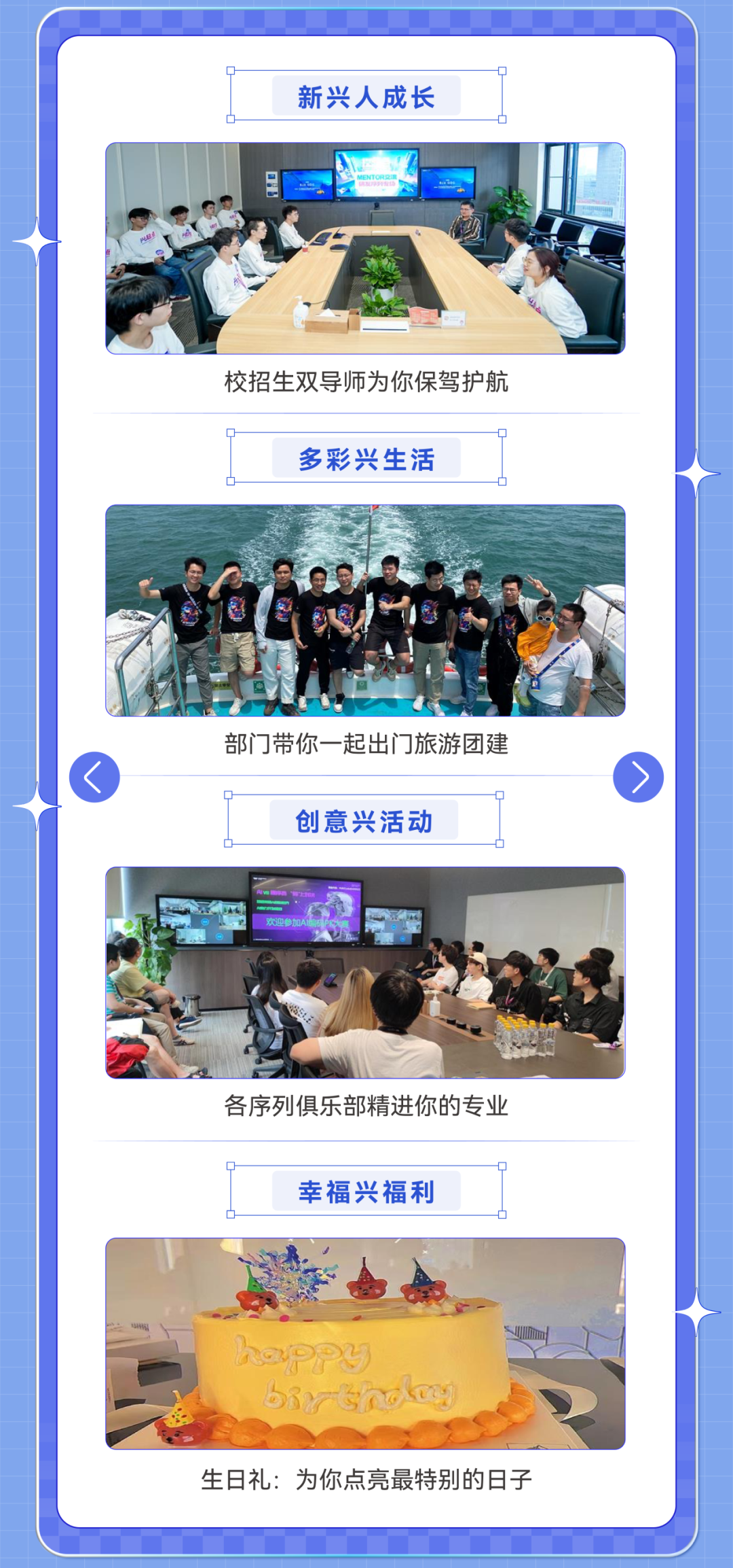<p>新兴人成长</p>
<p>校招生双导师为你保驾护航</p>
<p>多彩兴生活</p>
<p>部门带你一起出门旅游团建</p>
<p>创意兴活动</p>
<p>各序列俱乐部精进你的专业</p>
<p>幸福兴福利</p>
<p> </p>
<p>D3M</p>
<p>生日礼:为你点亮最特别的日子</p>
