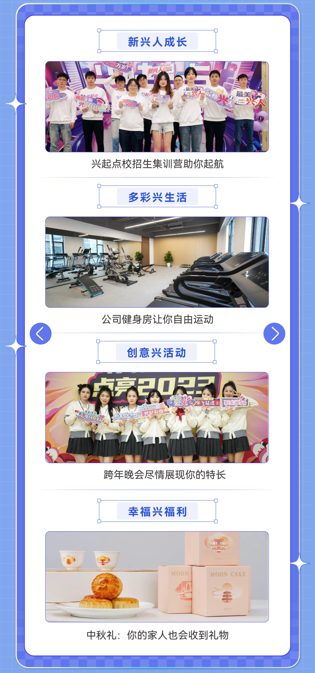 <p>新兴人成长</p>
<p>可</p>
<p>兴起点校招生集训营助你起航</p>
<p>多彩兴生活</p>
<p>公司健身房让你自由运动<br/>创意兴活动</p>
<p>贞亮20尺?</p>
<p>大公飞猛进型</p>
<p>跨年晚会尽情展现你的特长</p>
<p>幸福兴福利</p>
<p>MOON CAKE</p>
<p>中秋礼:你的家人也会收到礼物</p>
